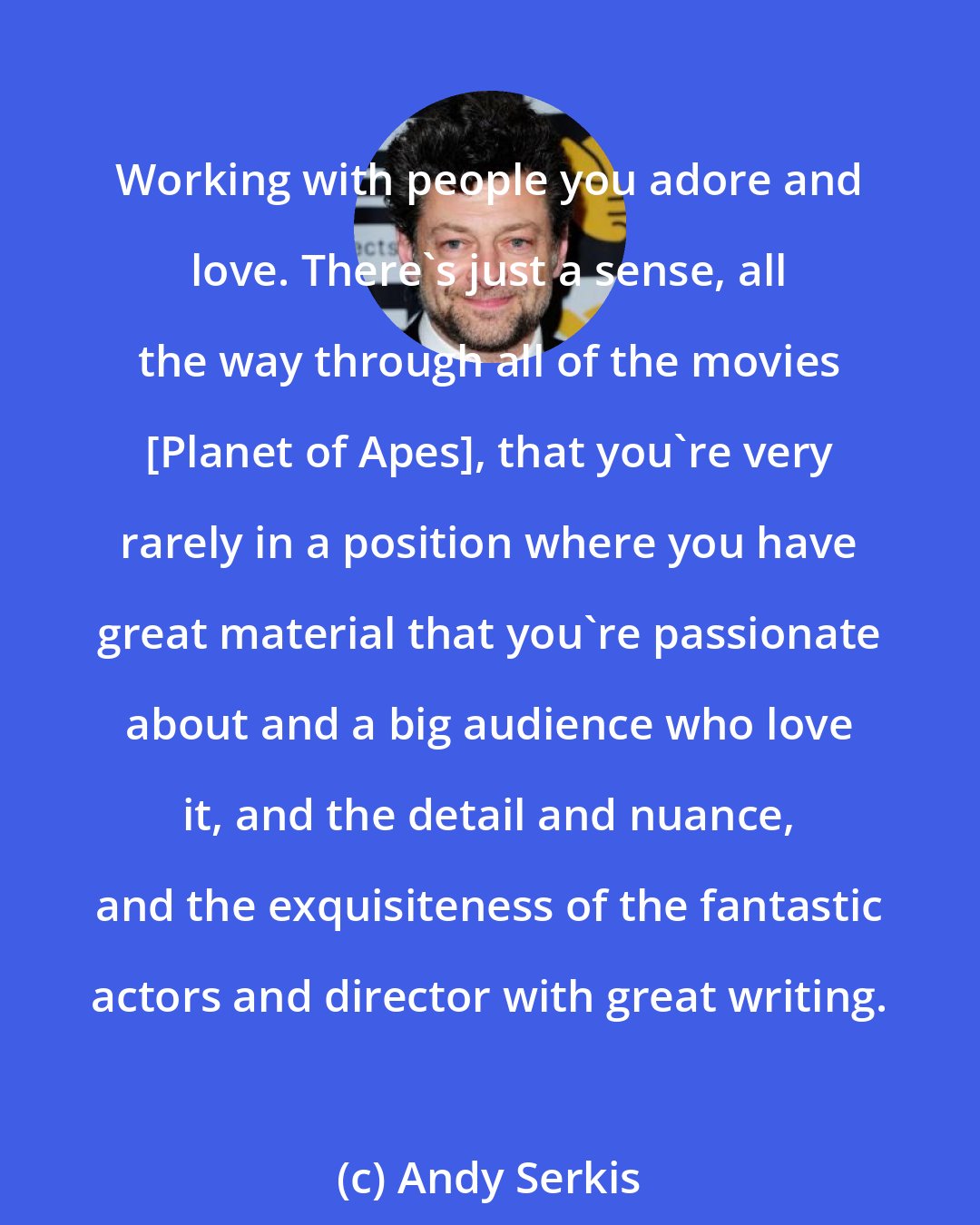 Andy Serkis: Working with people you adore and love. There's just a sense, all the way through all of the movies [Planet of Apes], that you're very rarely in a position where you have great material that you're passionate about and a big audience who love it, and the detail and nuance, and the exquisiteness of the fantastic actors and director with great writing.