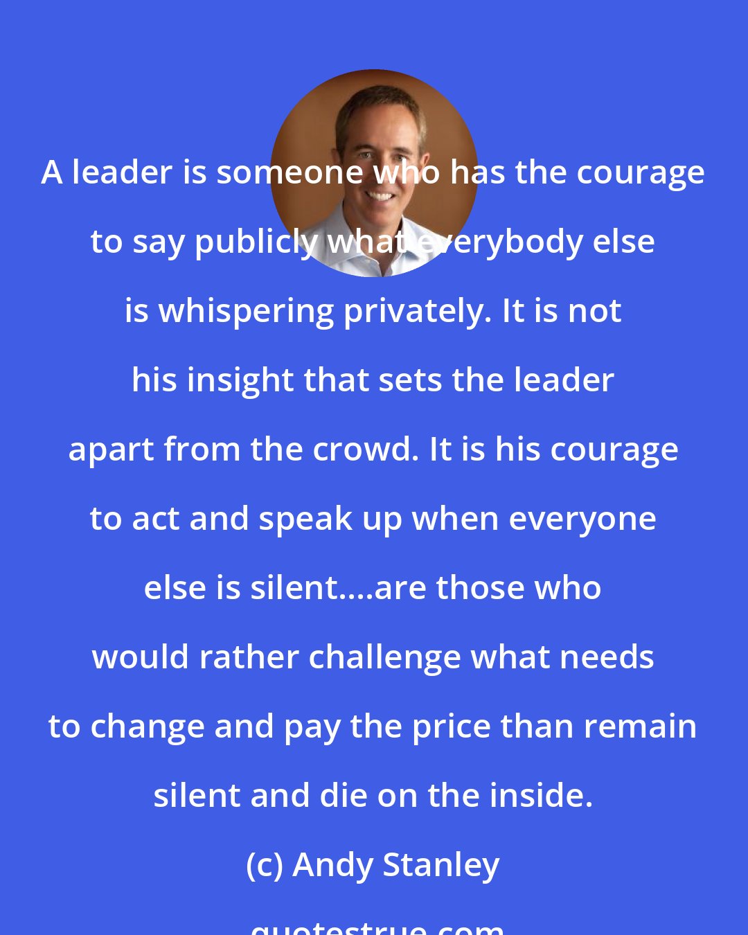 Andy Stanley: A leader is someone who has the courage to say publicly what everybody else is whispering privately. It is not his insight that sets the leader apart from the crowd. It is his courage to act and speak up when everyone else is silent....are those who would rather challenge what needs to change and pay the price than remain silent and die on the inside.