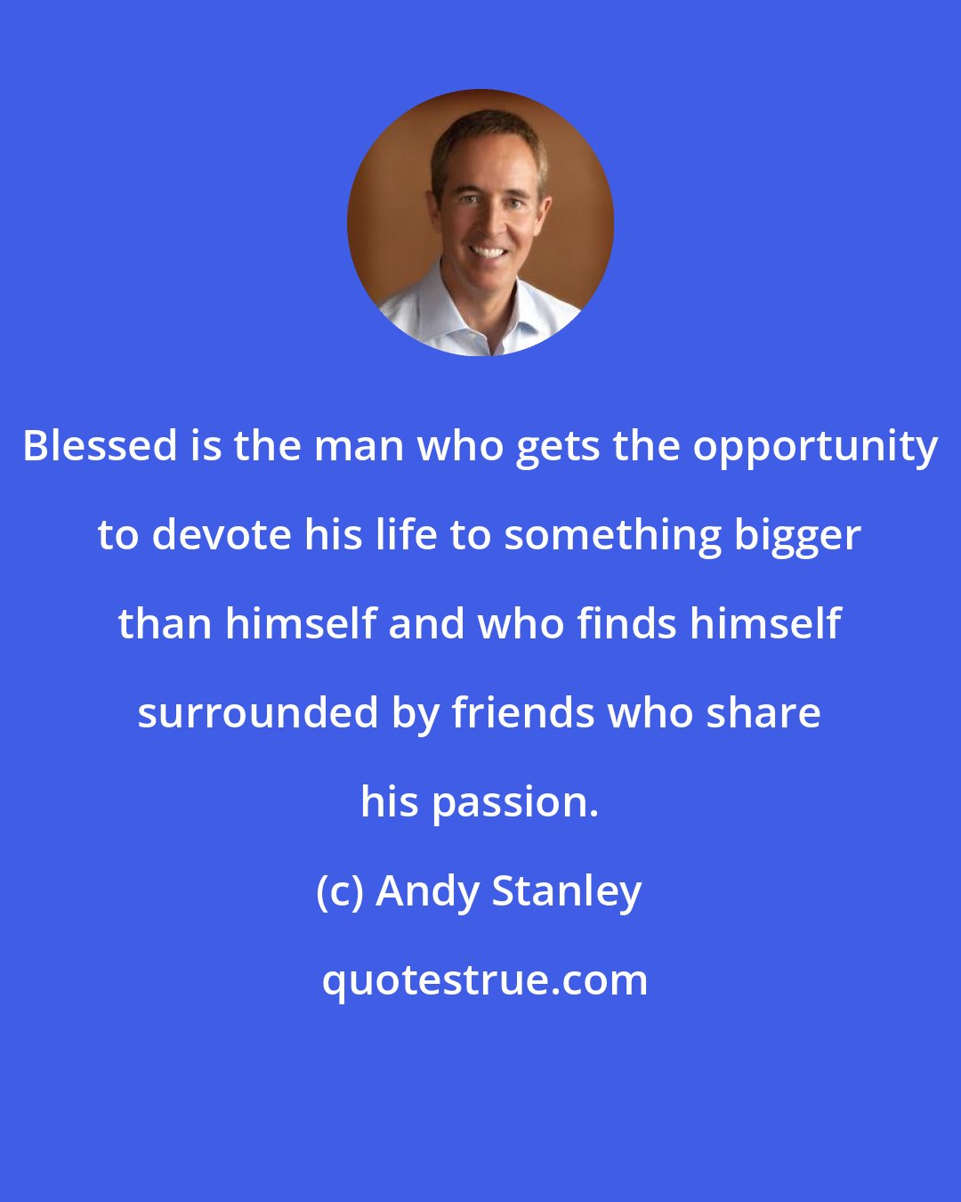 Andy Stanley: Blessed is the man who gets the opportunity to devote his life to something bigger than himself and who finds himself surrounded by friends who share his passion.