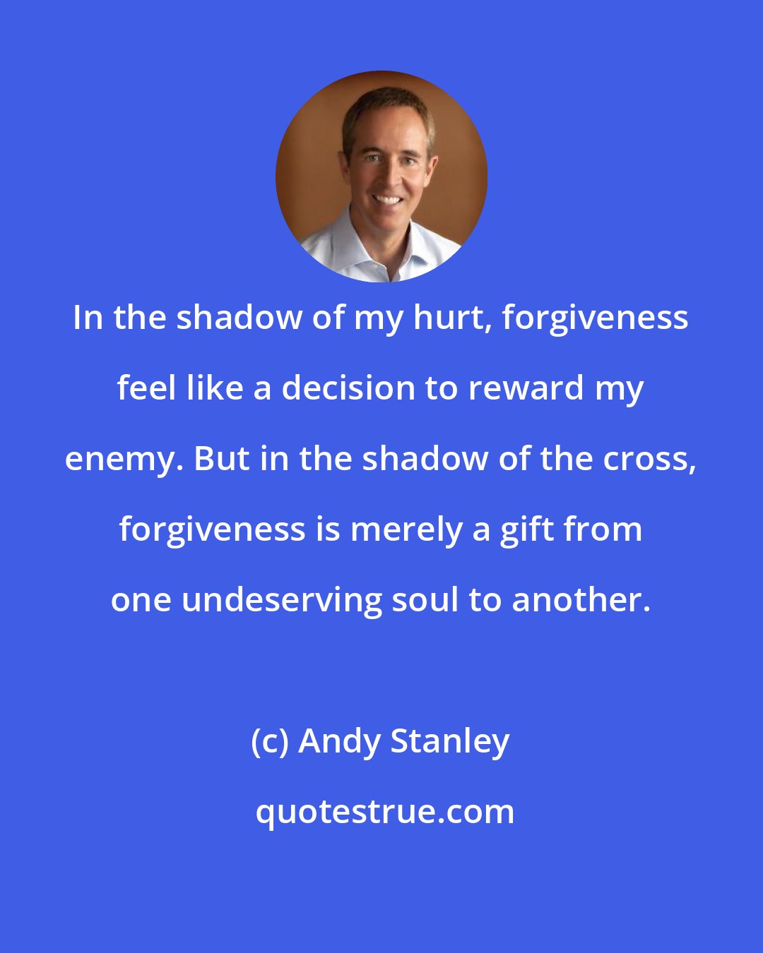 Andy Stanley: In the shadow of my hurt, forgiveness feel like a decision to reward my enemy. But in the shadow of the cross, forgiveness is merely a gift from one undeserving soul to another.