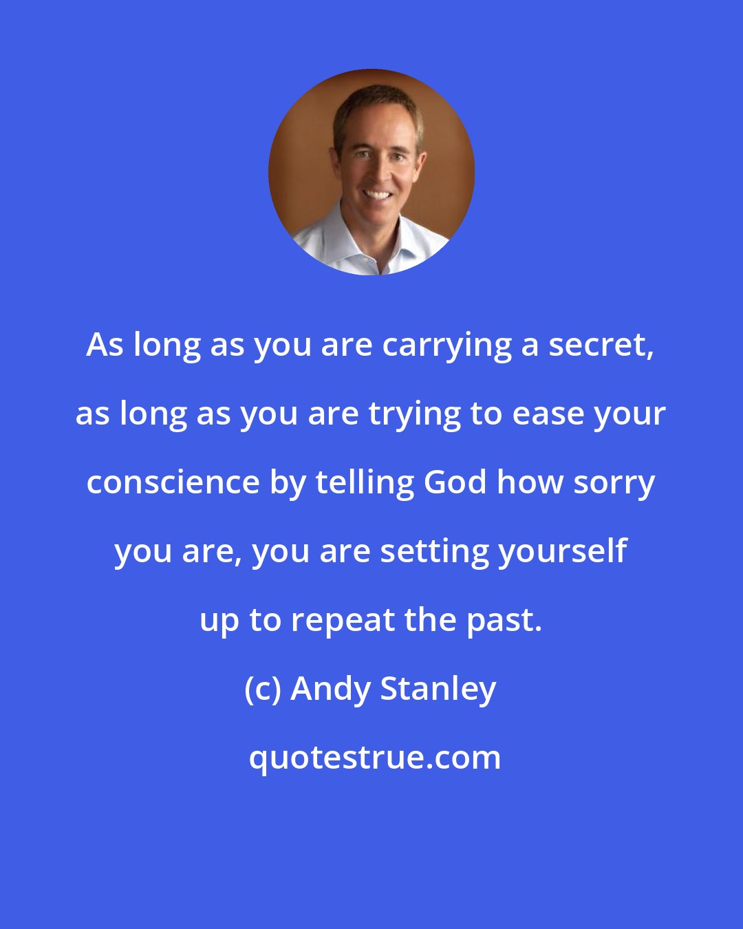 Andy Stanley: As long as you are carrying a secret, as long as you are trying to ease your conscience by telling God how sorry you are, you are setting yourself up to repeat the past.