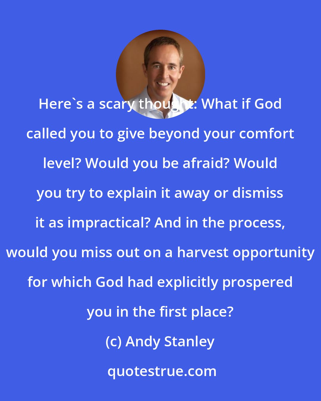 Andy Stanley: Here's a scary thought: What if God called you to give beyond your comfort level? Would you be afraid? Would you try to explain it away or dismiss it as impractical? And in the process, would you miss out on a harvest opportunity for which God had explicitly prospered you in the first place?