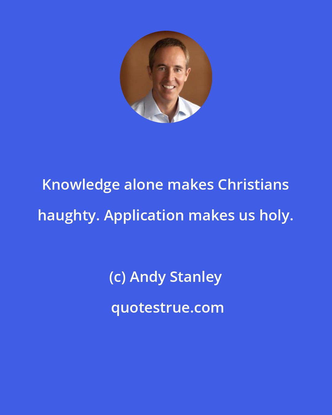 Andy Stanley: Knowledge alone makes Christians haughty. Application makes us holy.