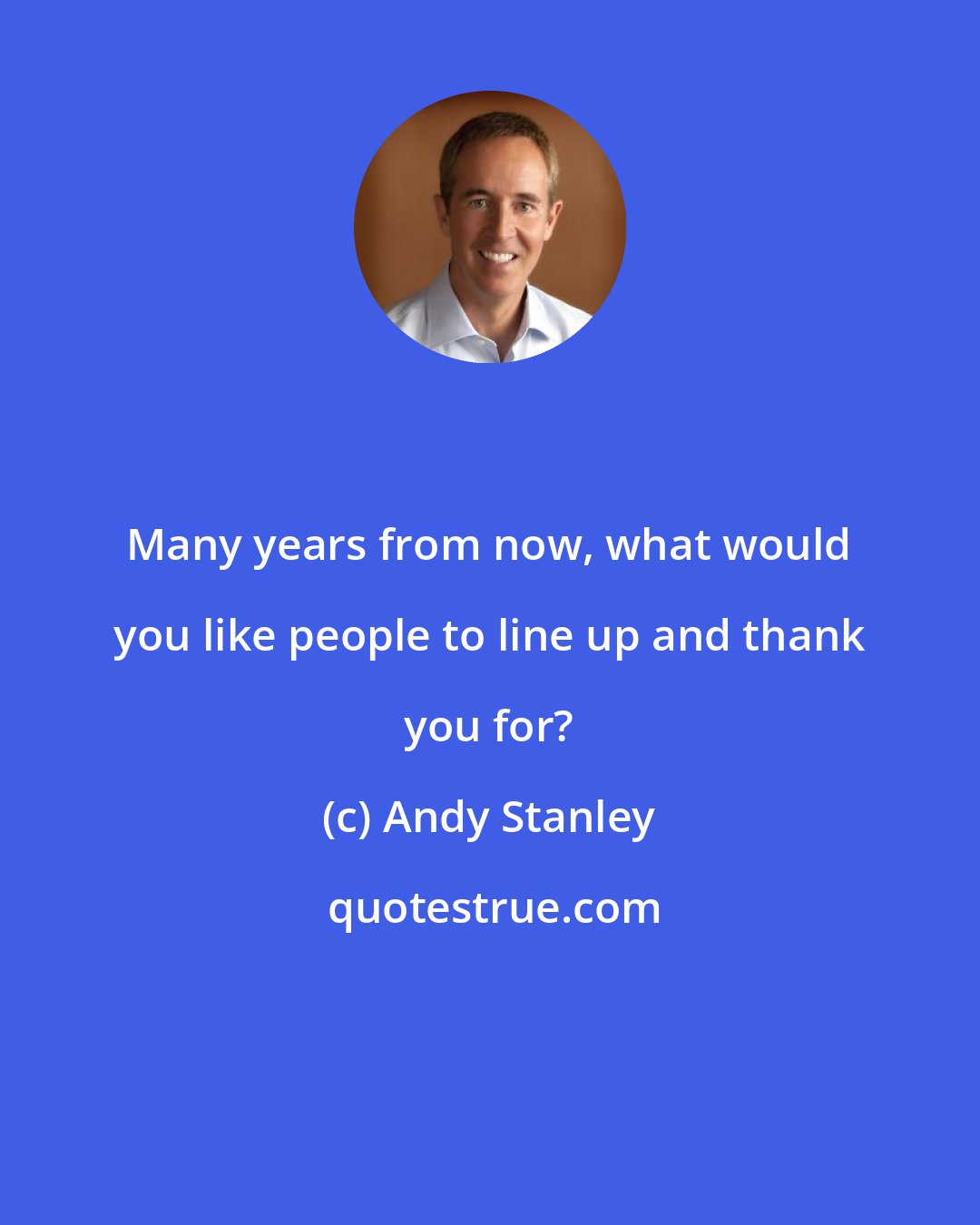 Andy Stanley: Many years from now, what would you like people to line up and thank you for?