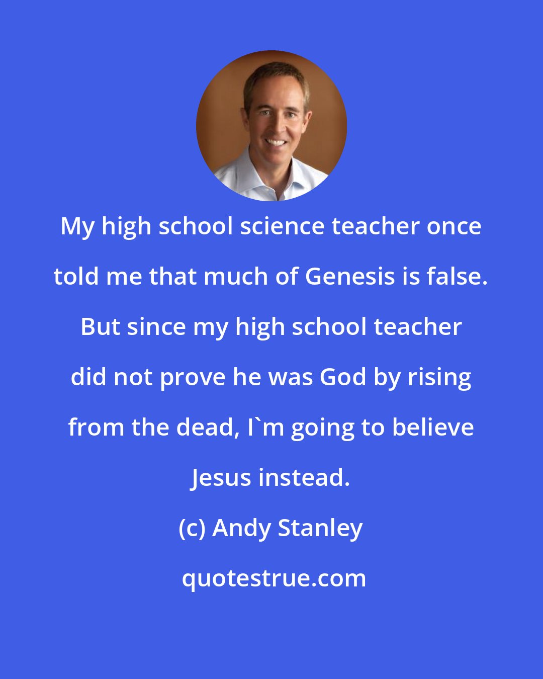 Andy Stanley: My high school science teacher once told me that much of Genesis is false. But since my high school teacher did not prove he was God by rising from the dead, I'm going to believe Jesus instead.