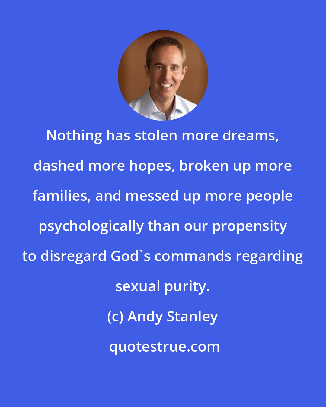 Andy Stanley: Nothing has stolen more dreams, dashed more hopes, broken up more families, and messed up more people psychologically than our propensity to disregard God's commands regarding sexual purity.