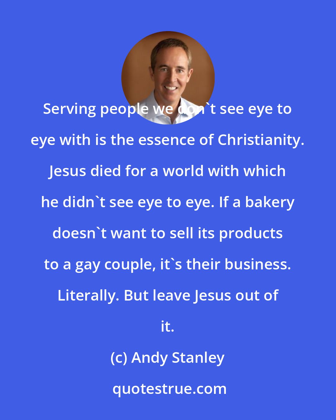 Andy Stanley: Serving people we don't see eye to eye with is the essence of Christianity. Jesus died for a world with which he didn't see eye to eye. If a bakery doesn't want to sell its products to a gay couple, it's their business. Literally. But leave Jesus out of it.