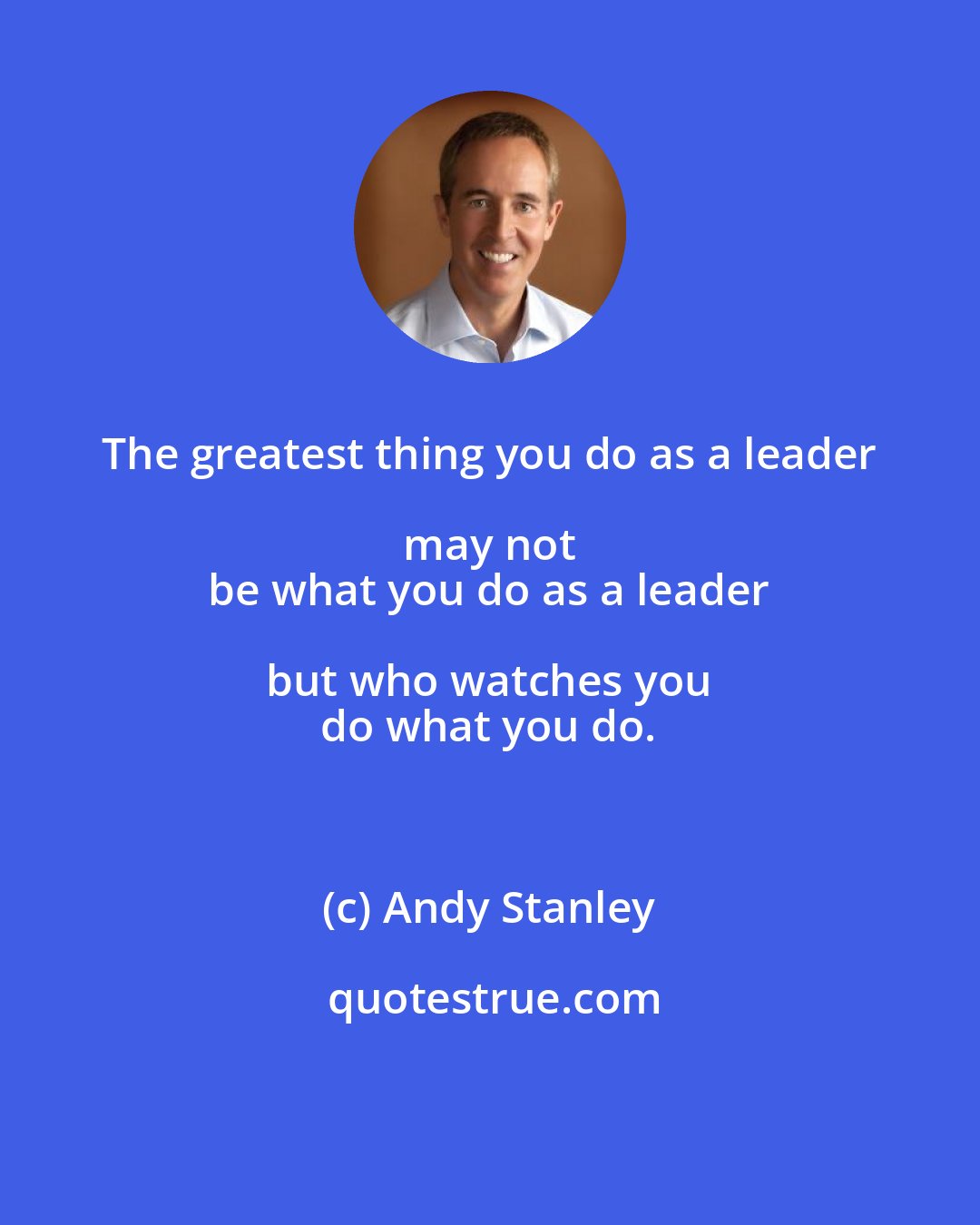 Andy Stanley: The greatest thing you do as a leader may not 
 be what you do as a leader but who watches you 
 do what you do.