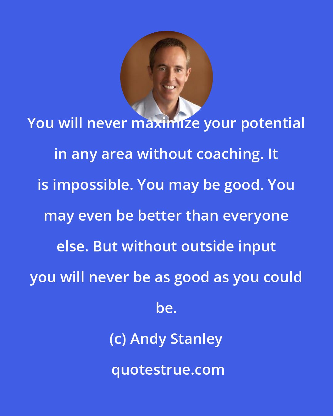 Andy Stanley: You will never maximize your potential in any area without coaching. It is impossible. You may be good. You may even be better than everyone else. But without outside input you will never be as good as you could be.