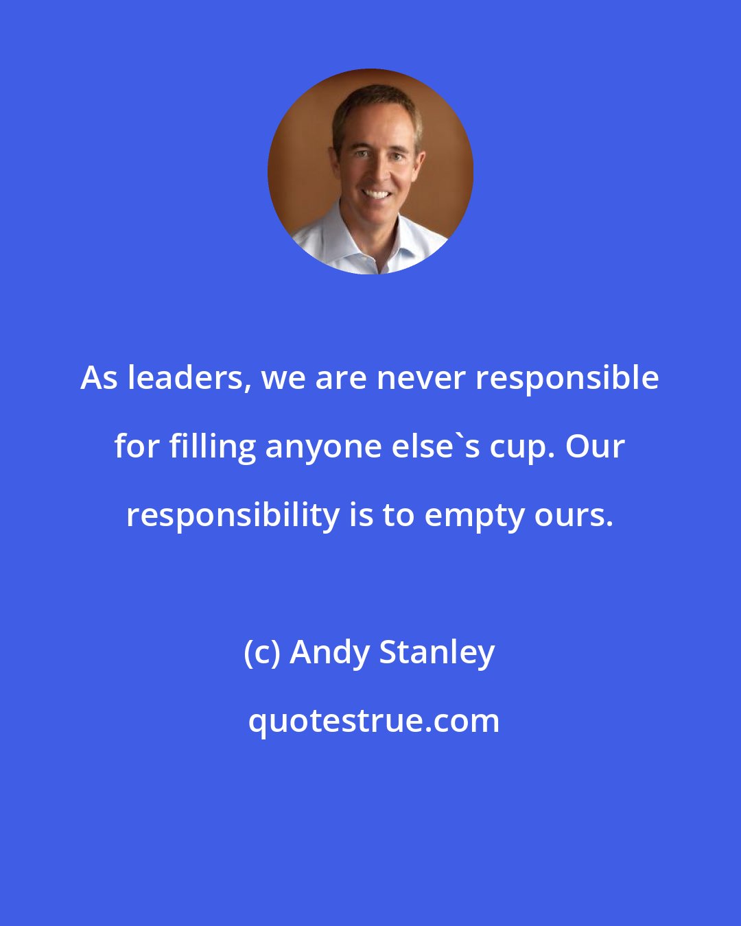 Andy Stanley: As leaders, we are never responsible for filling anyone else's cup. Our responsibility is to empty ours.