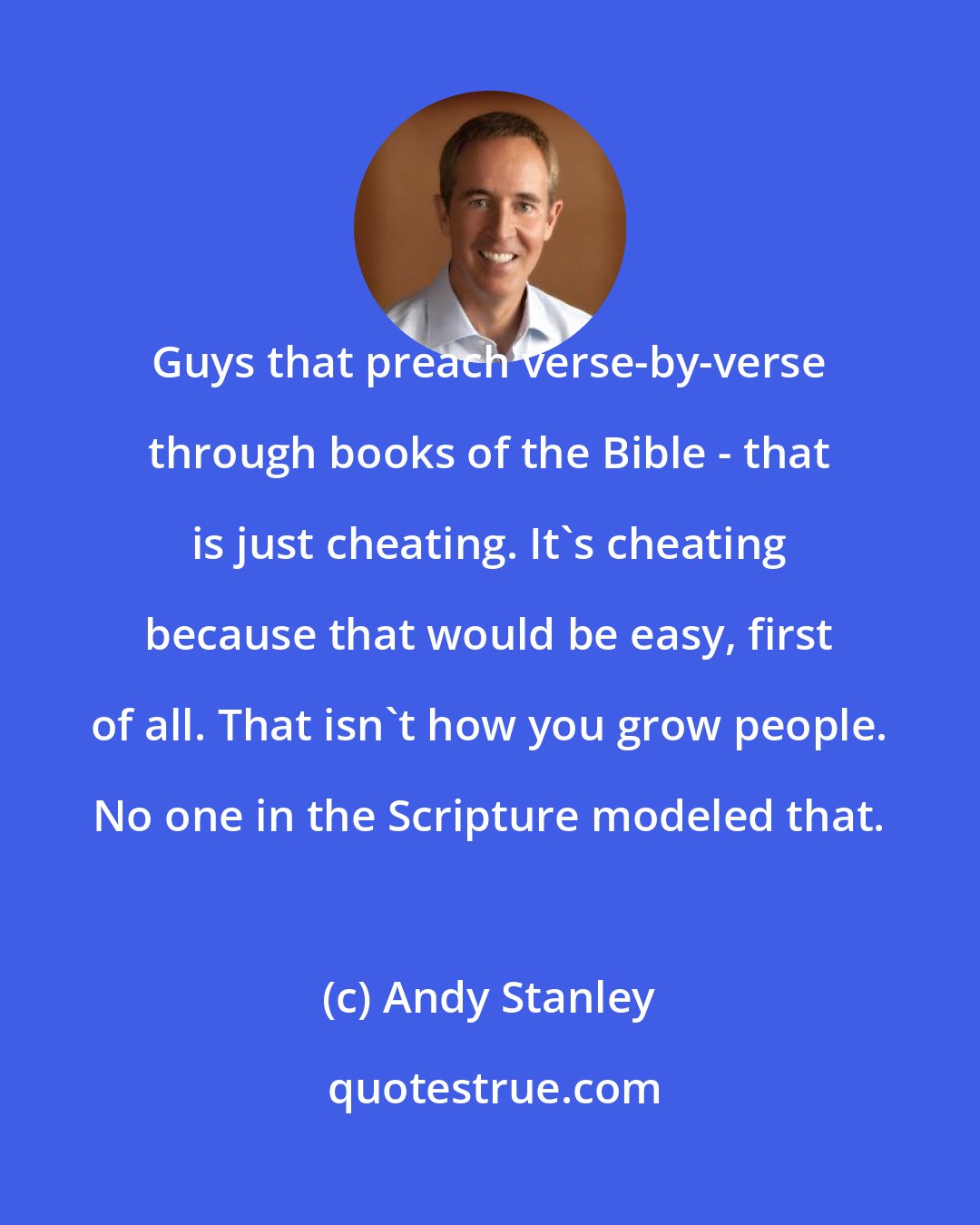 Andy Stanley: Guys that preach verse-by-verse through books of the Bible - that is just cheating. It's cheating because that would be easy, first of all. That isn't how you grow people. No one in the Scripture modeled that.