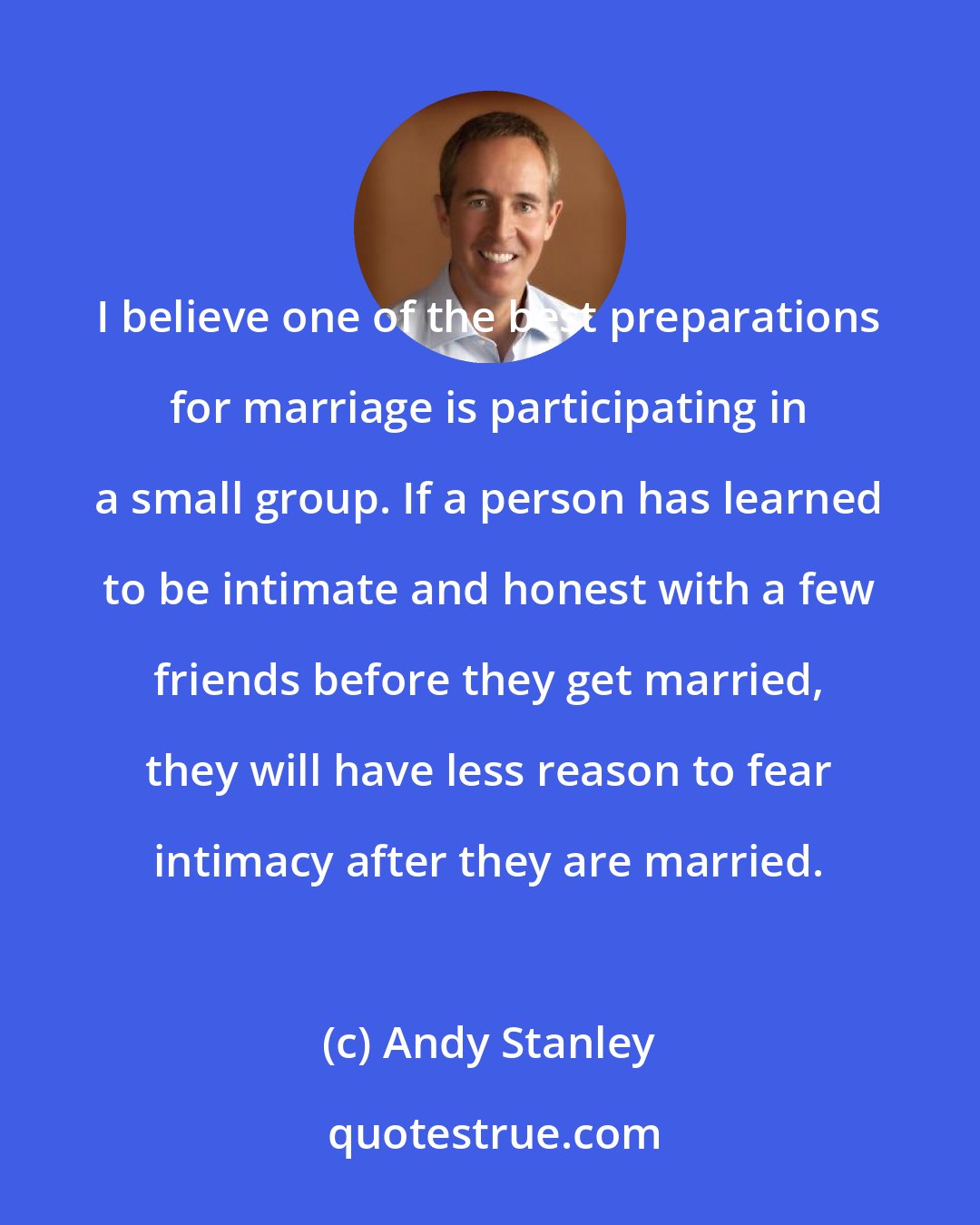 Andy Stanley: I believe one of the best preparations for marriage is participating in a small group. If a person has learned to be intimate and honest with a few friends before they get married, they will have less reason to fear intimacy after they are married.