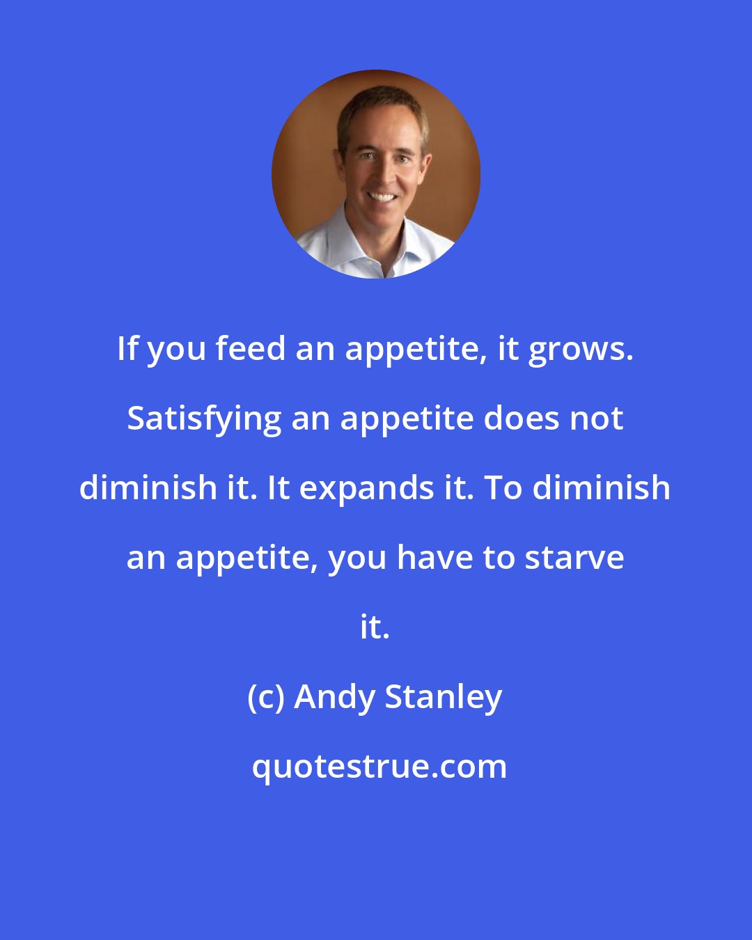 Andy Stanley: If you feed an appetite, it grows. Satisfying an appetite does not diminish it. It expands it. To diminish an appetite, you have to starve it.