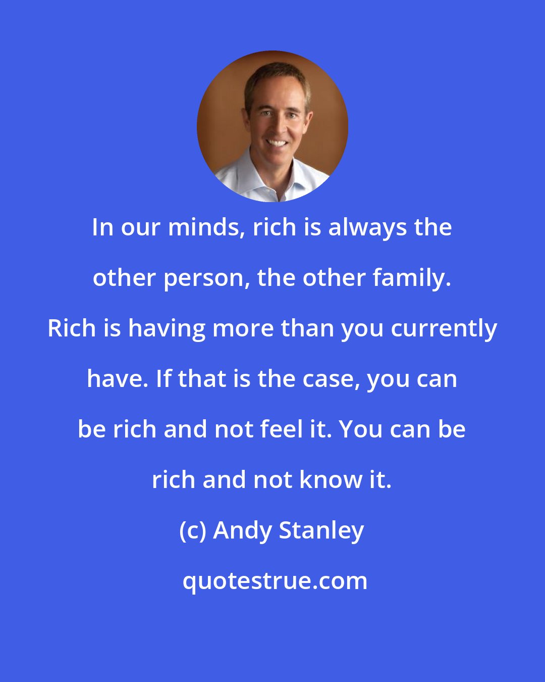 Andy Stanley: In our minds, rich is always the other person, the other family. Rich is having more than you currently have. If that is the case, you can be rich and not feel it. You can be rich and not know it.