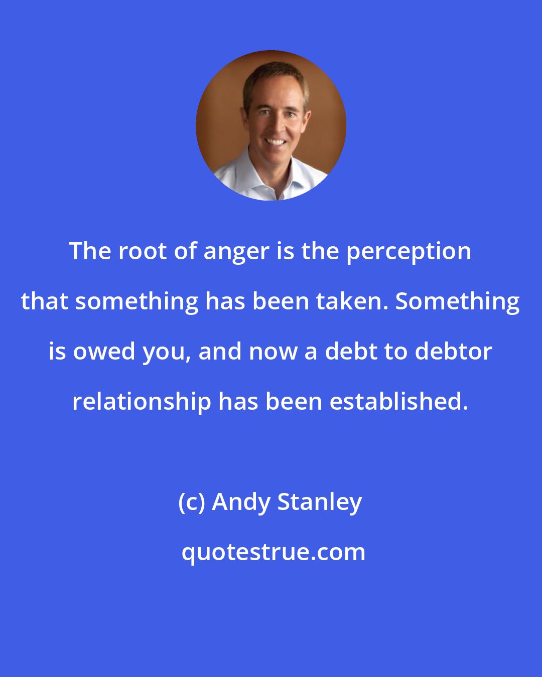 Andy Stanley: The root of anger is the perception that something has been taken. Something is owed you, and now a debt to debtor relationship has been established.