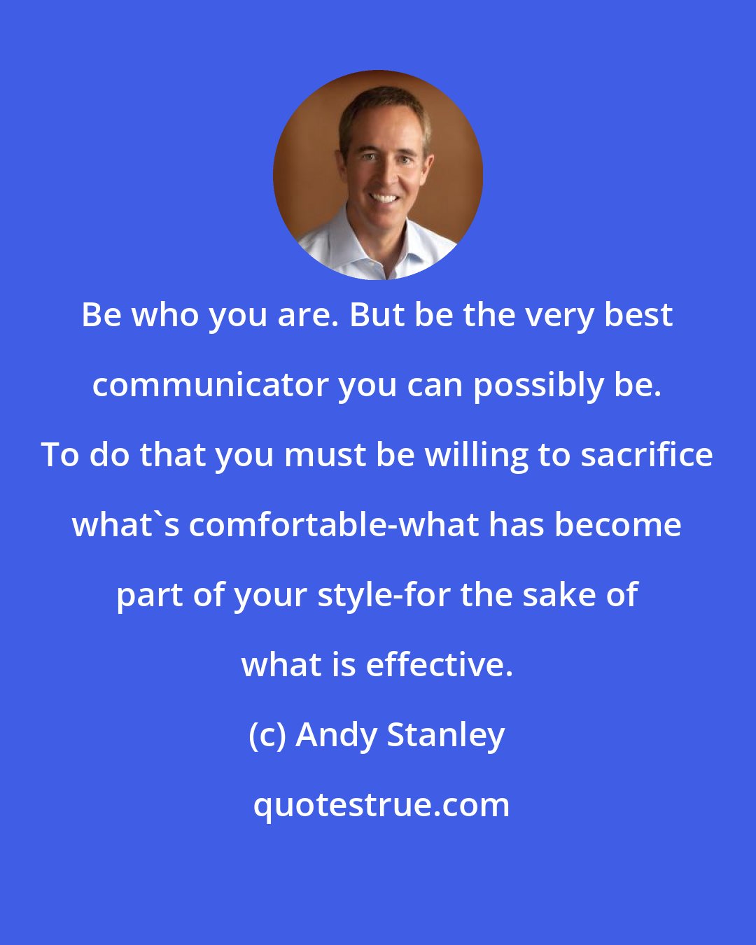 Andy Stanley: Be who you are. But be the very best communicator you can possibly be. To do that you must be willing to sacrifice what's comfortable-what has become part of your style-for the sake of what is effective.