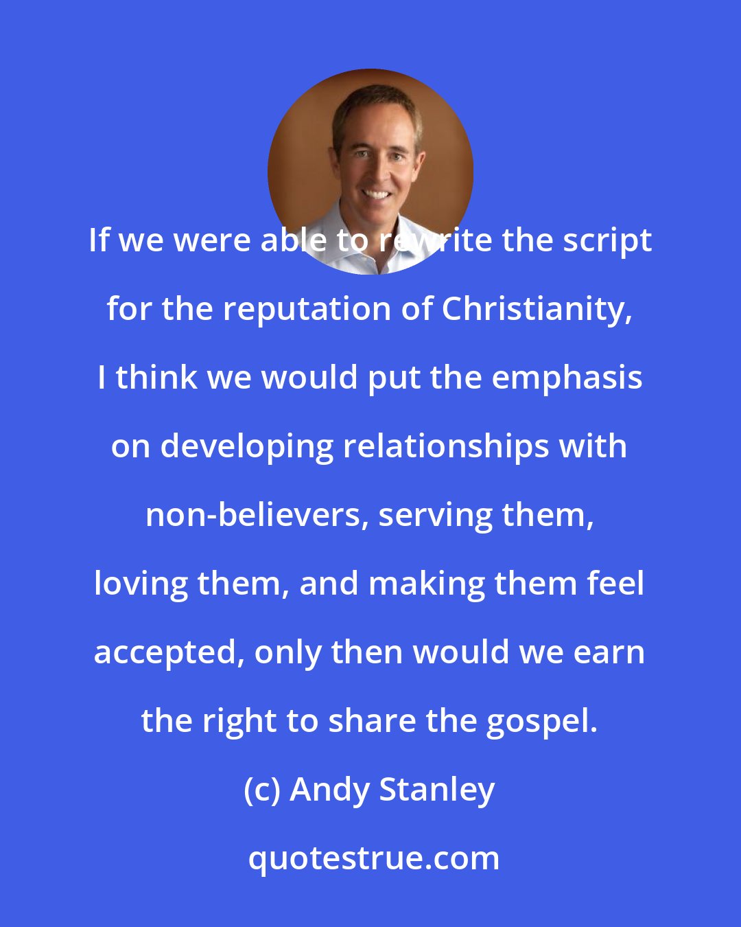 Andy Stanley: If we were able to rewrite the script for the reputation of Christianity, I think we would put the emphasis on developing relationships with non-believers, serving them, loving them, and making them feel accepted, only then would we earn the right to share the gospel.