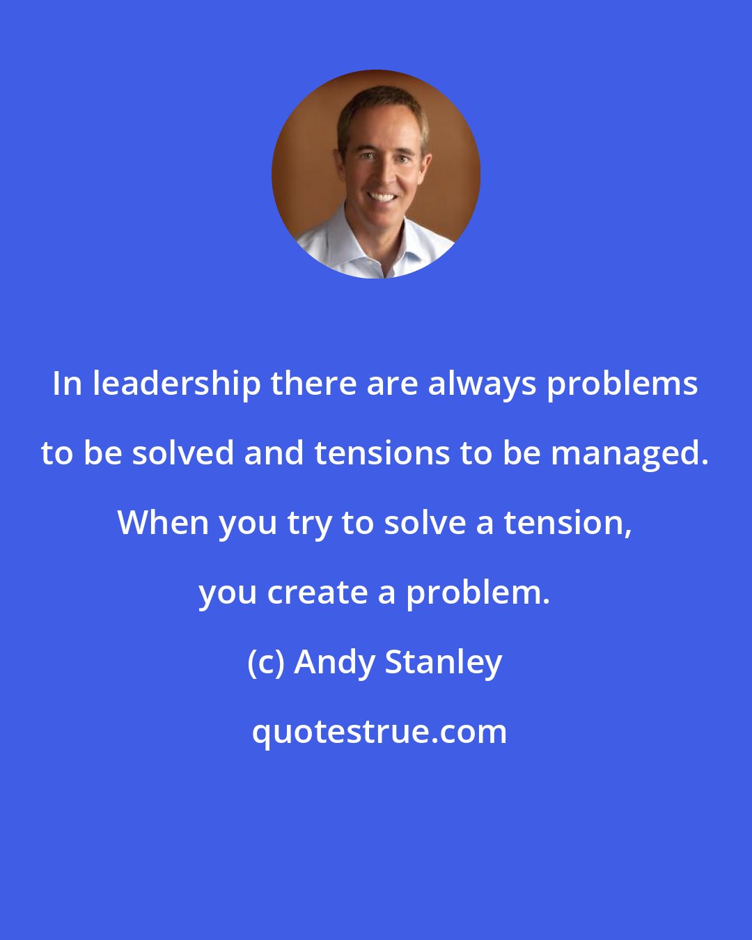 Andy Stanley: In leadership there are always problems to be solved and tensions to be managed. When you try to solve a tension, you create a problem.