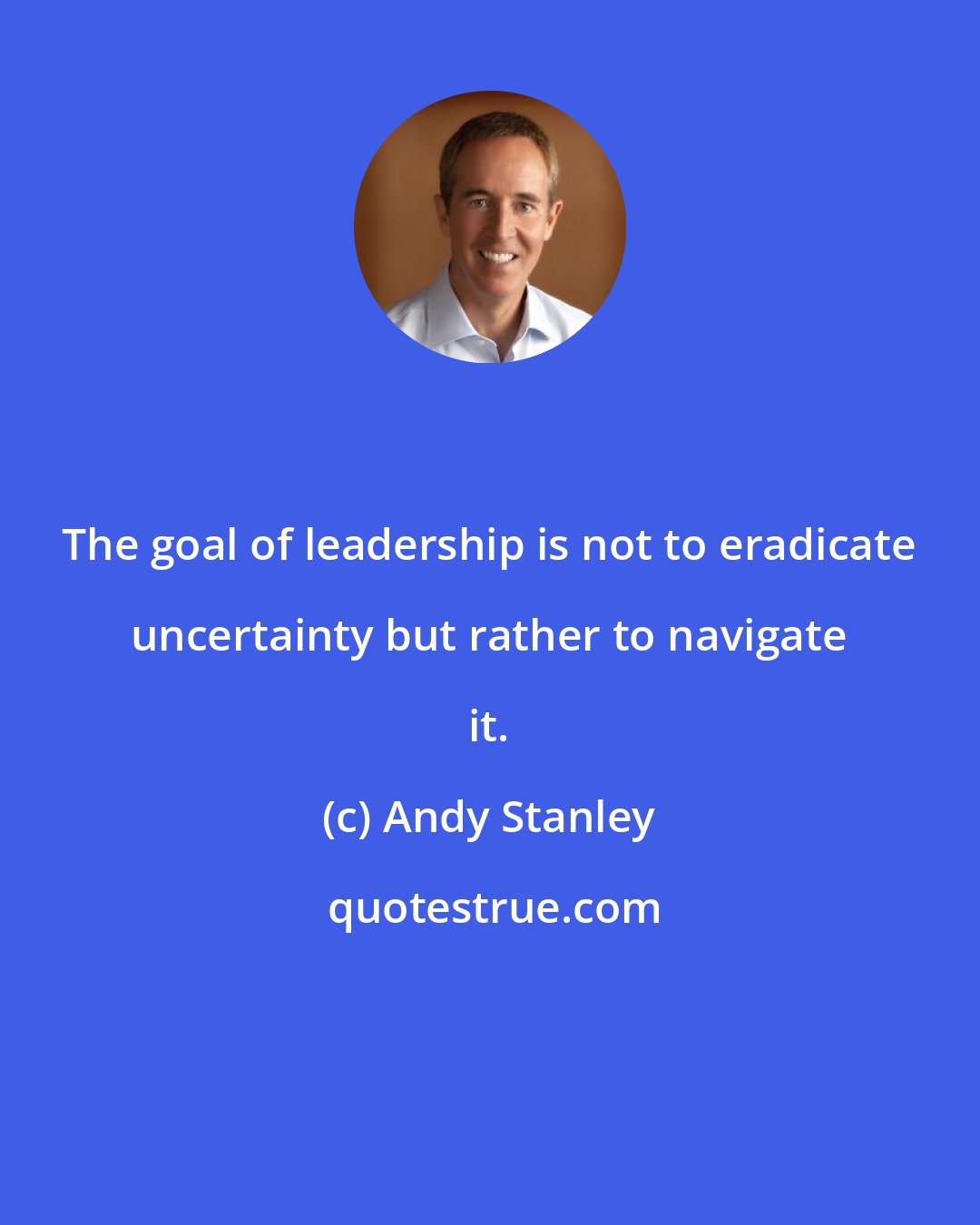 Andy Stanley: The goal of leadership is not to eradicate uncertainty but rather to navigate it.