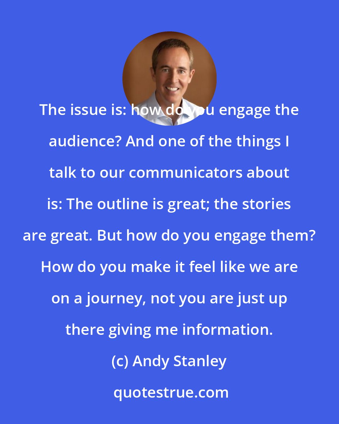 Andy Stanley: The issue is: how do you engage the audience? And one of the things I talk to our communicators about is: The outline is great; the stories are great. But how do you engage them? How do you make it feel like we are on a journey, not you are just up there giving me information.