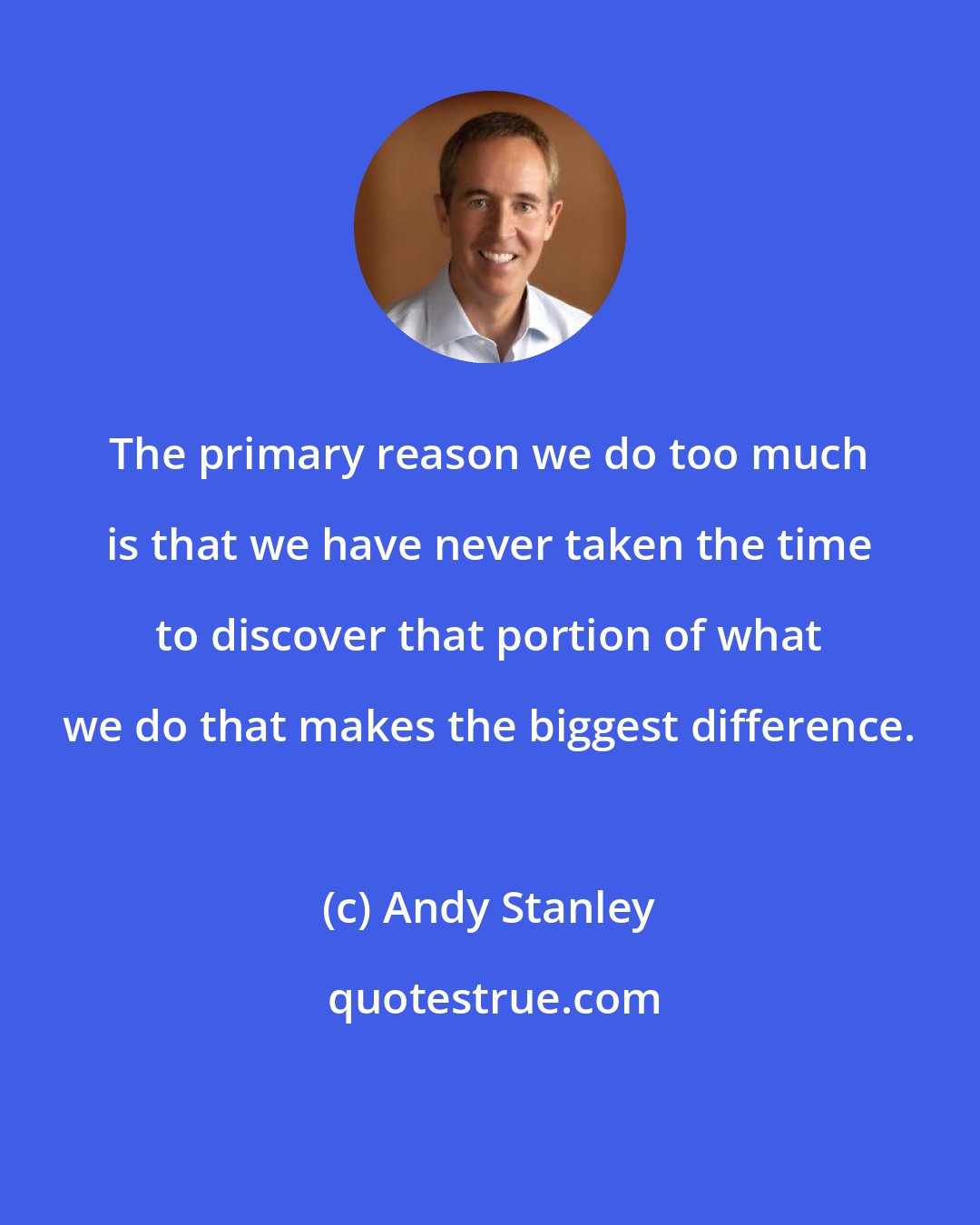Andy Stanley: The primary reason we do too much is that we have never taken the time to discover that portion of what we do that makes the biggest difference.
