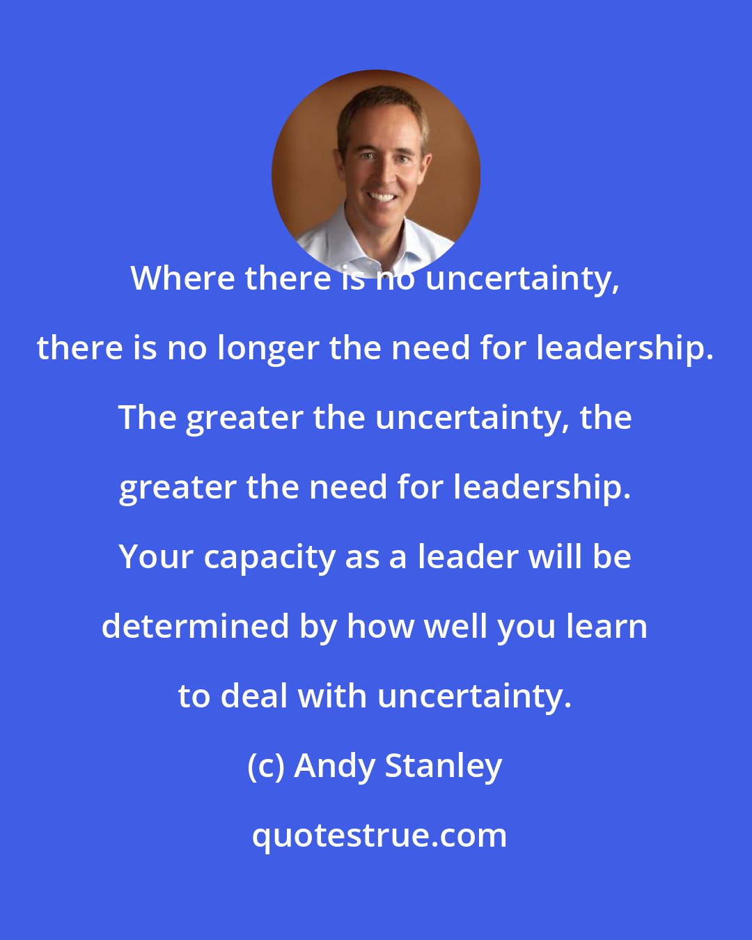 Andy Stanley: Where there is no uncertainty, there is no longer the need for leadership. The greater the uncertainty, the greater the need for leadership. Your capacity as a leader will be determined by how well you learn to deal with uncertainty.