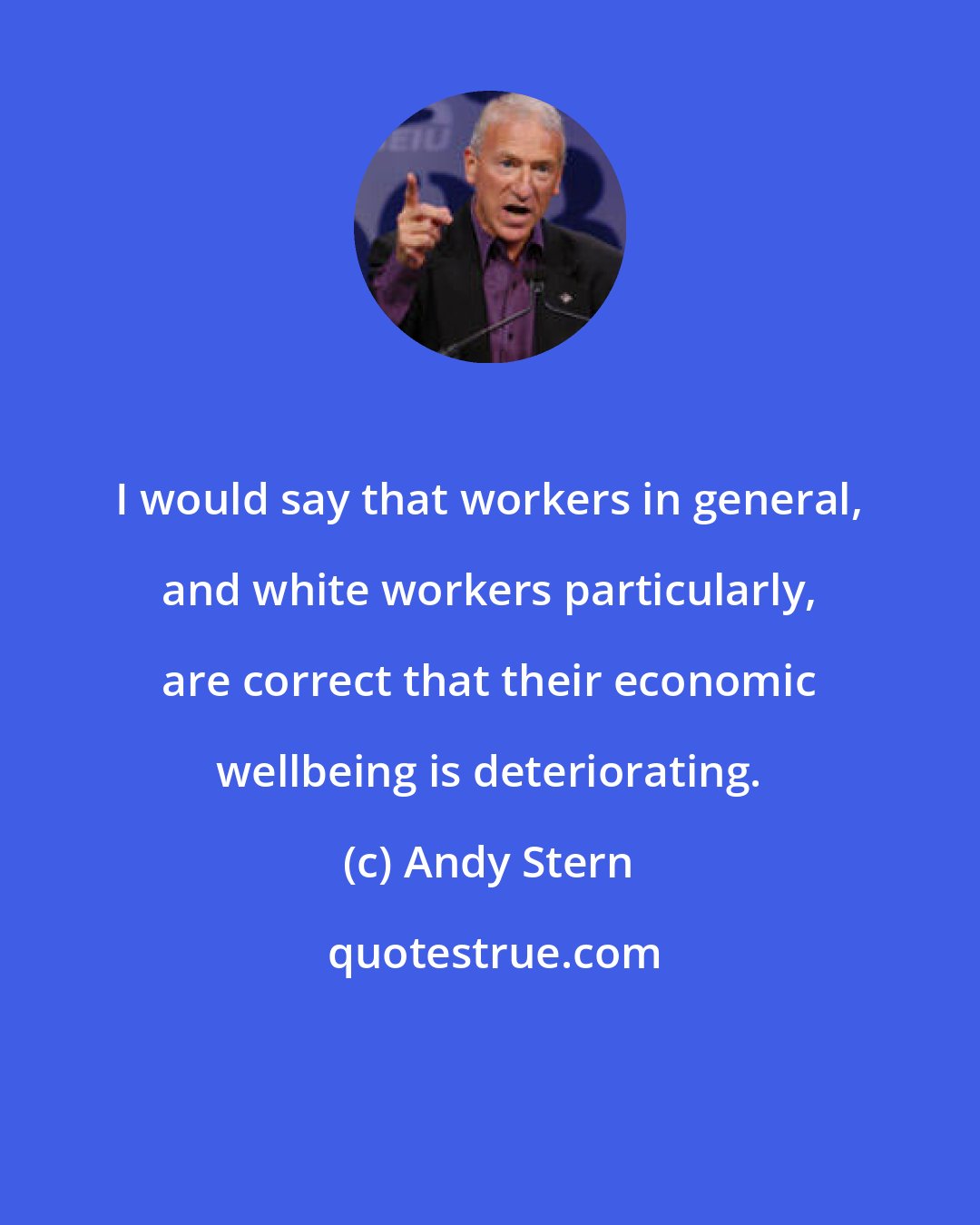 Andy Stern: I would say that workers in general, and white workers particularly, are correct that their economic wellbeing is deteriorating.