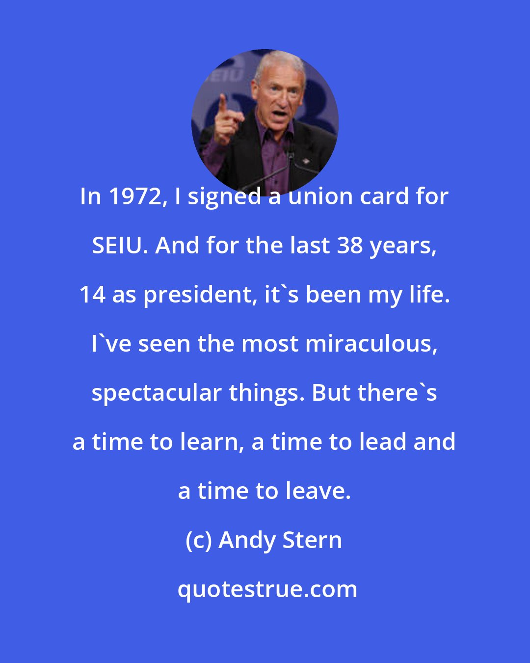 Andy Stern: In 1972, I signed a union card for SEIU. And for the last 38 years, 14 as president, it's been my life. I've seen the most miraculous, spectacular things. But there's a time to learn, a time to lead and a time to leave.