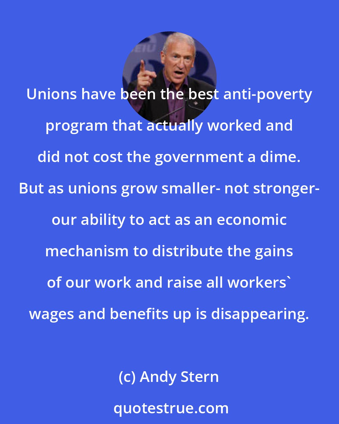 Andy Stern: Unions have been the best anti-poverty program that actually worked and did not cost the government a dime. But as unions grow smaller- not stronger- our ability to act as an economic mechanism to distribute the gains of our work and raise all workers' wages and benefits up is disappearing.