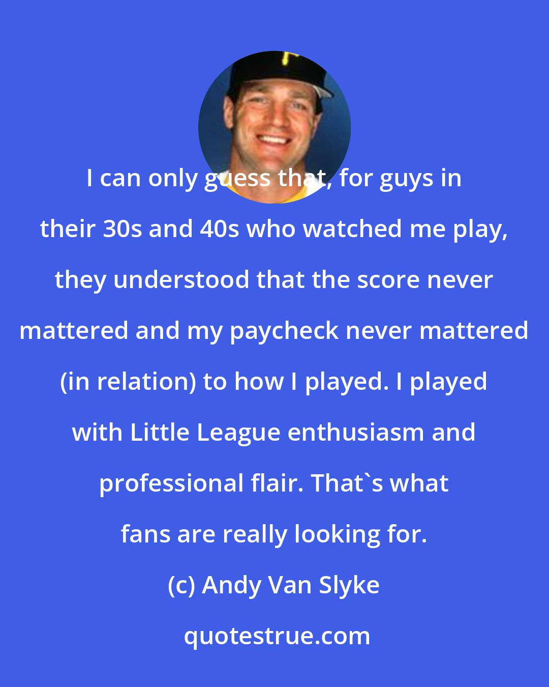 Andy Van Slyke: I can only guess that, for guys in their 30s and 40s who watched me play, they understood that the score never mattered and my paycheck never mattered (in relation) to how I played. I played with Little League enthusiasm and professional flair. That's what fans are really looking for.