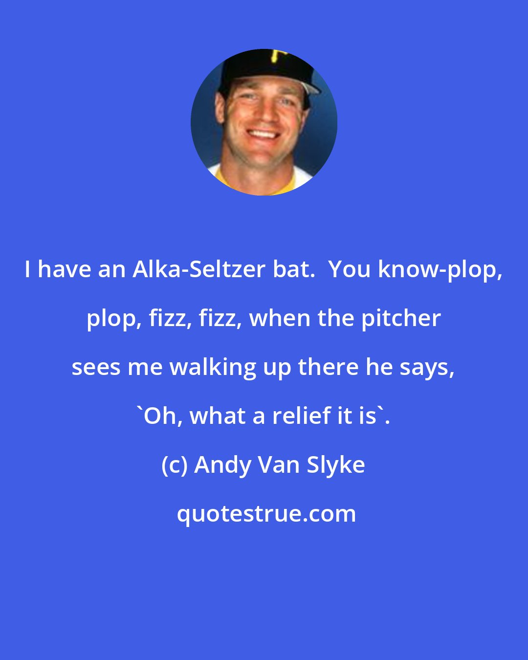 Andy Van Slyke: I have an Alka-Seltzer bat.  You know-plop, plop, fizz, fizz, when the pitcher sees me walking up there he says, 'Oh, what a relief it is'.