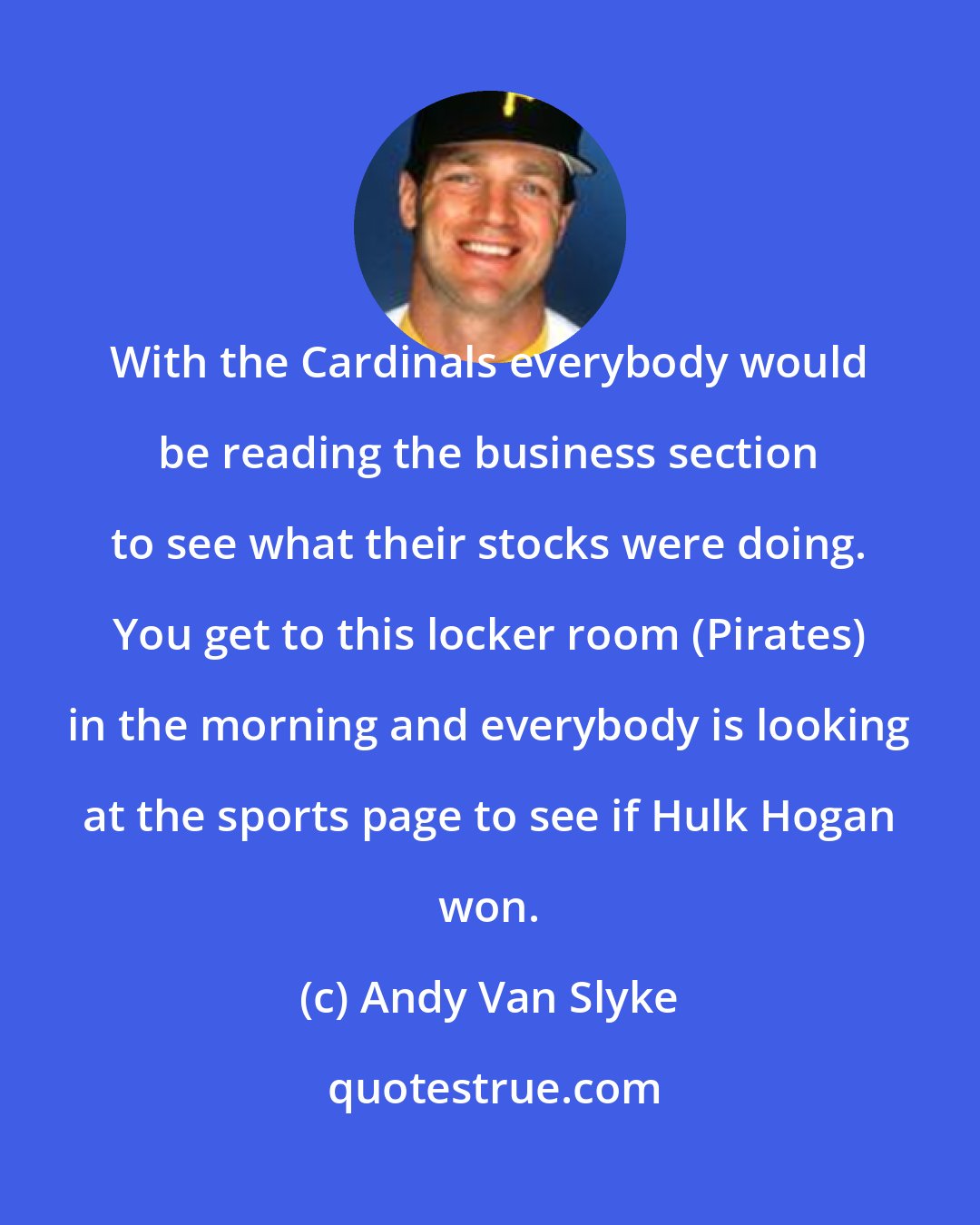 Andy Van Slyke: With the Cardinals everybody would be reading the business section to see what their stocks were doing. You get to this locker room (Pirates) in the morning and everybody is looking at the sports page to see if Hulk Hogan won.