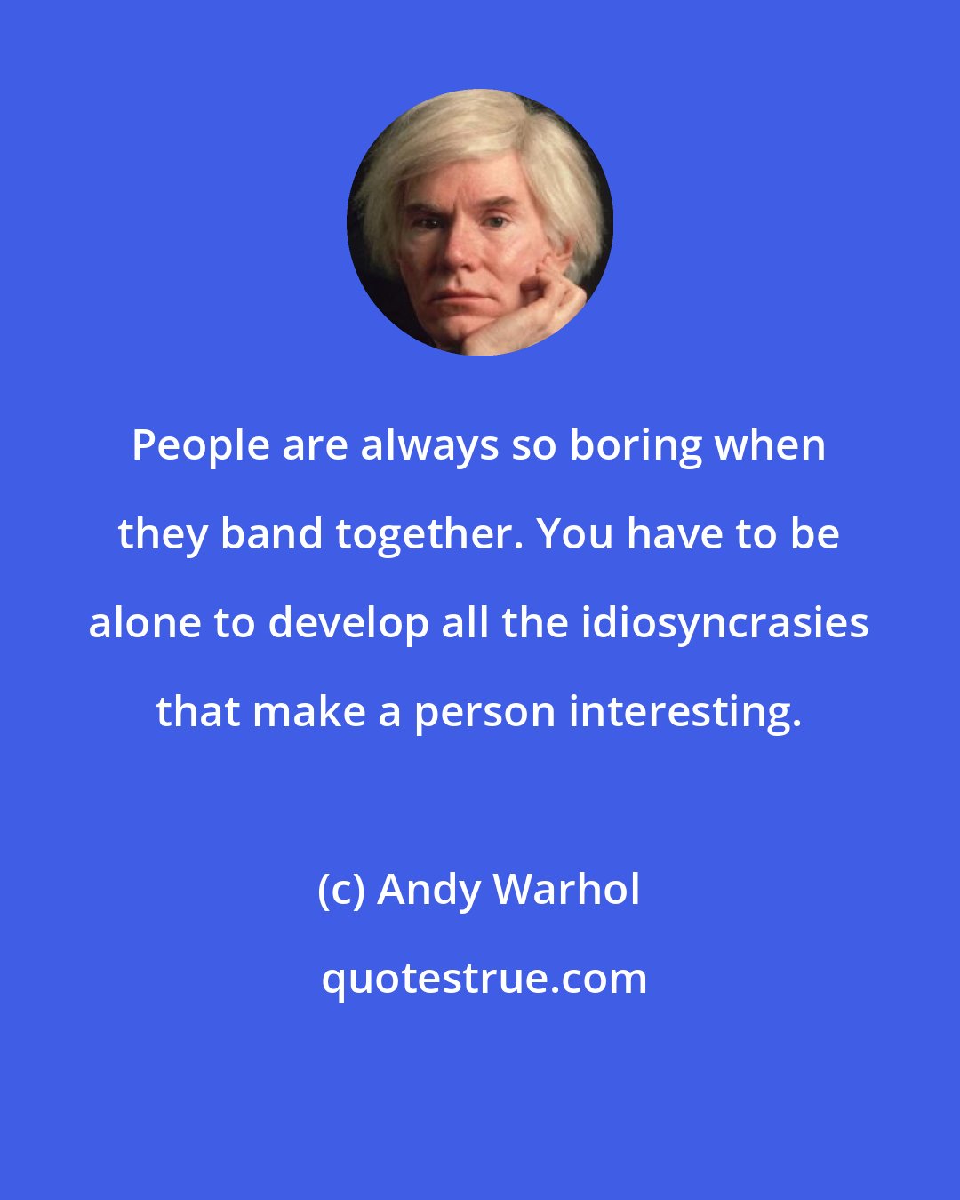 Andy Warhol: People are always so boring when they band together. You have to be alone to develop all the idiosyncrasies that make a person interesting.