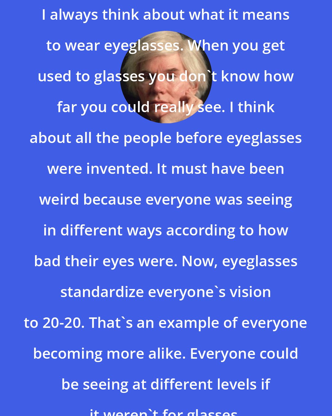 Andy Warhol: I always think about what it means to wear eyeglasses. When you get used to glasses you don't know how far you could really see. I think about all the people before eyeglasses were invented. It must have been weird because everyone was seeing in different ways according to how bad their eyes were. Now, eyeglasses standardize everyone's vision to 20-20. That's an example of everyone becoming more alike. Everyone could be seeing at different levels if it weren't for glasses.