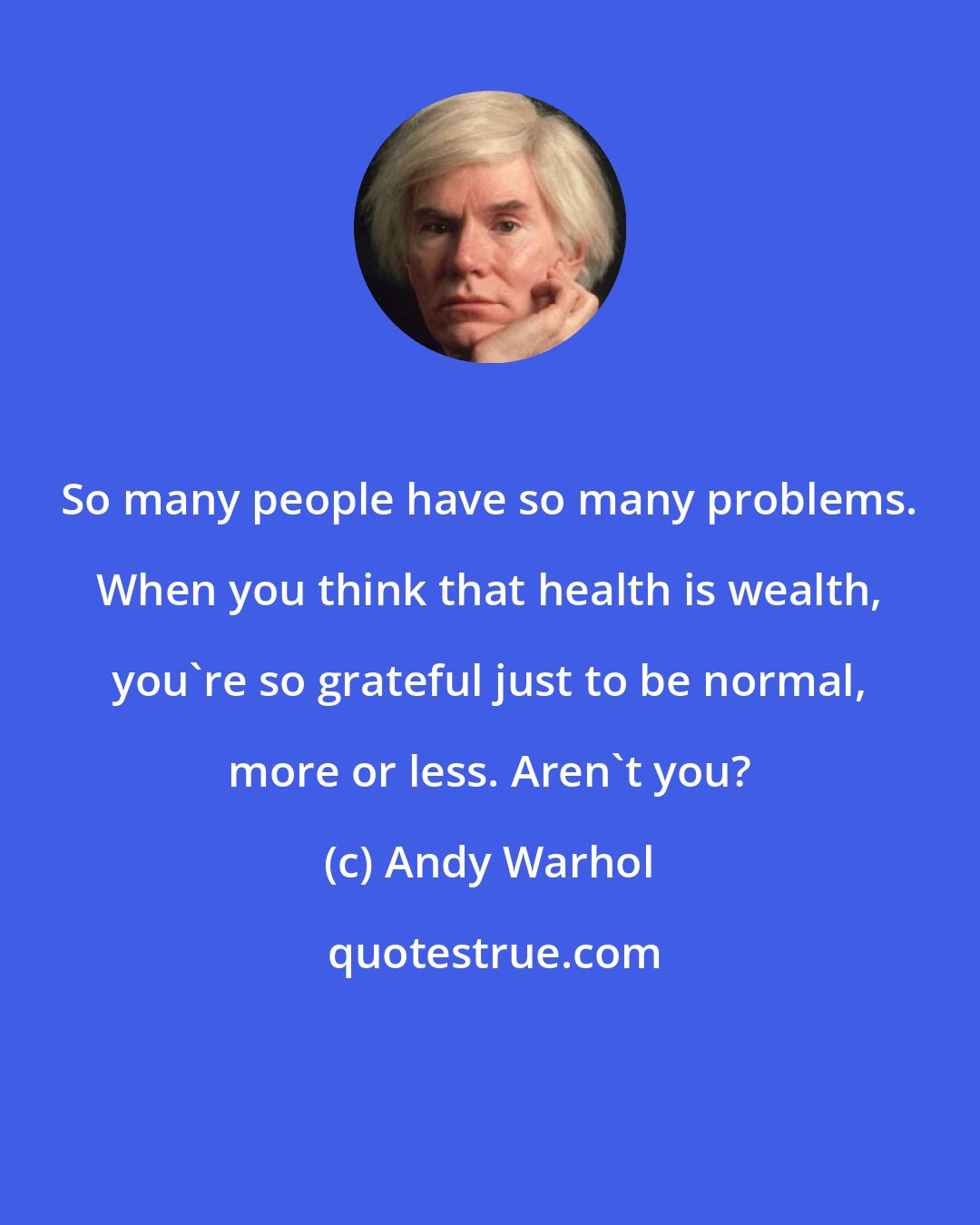 Andy Warhol: So many people have so many problems. When you think that health is wealth, you're so grateful just to be normal, more or less. Aren't you?