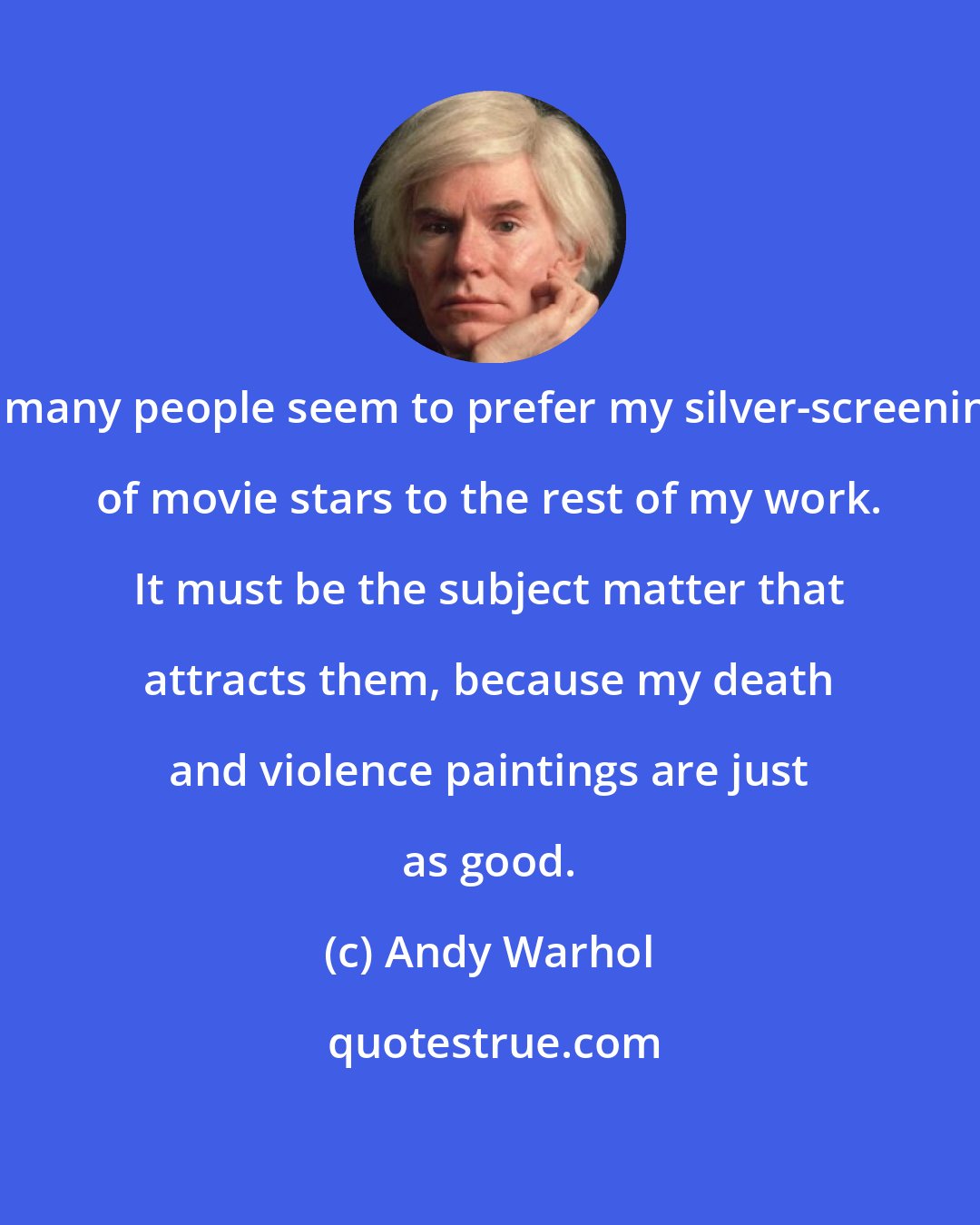 Andy Warhol: So many people seem to prefer my silver-screenings of movie stars to the rest of my work. It must be the subject matter that attracts them, because my death and violence paintings are just as good.