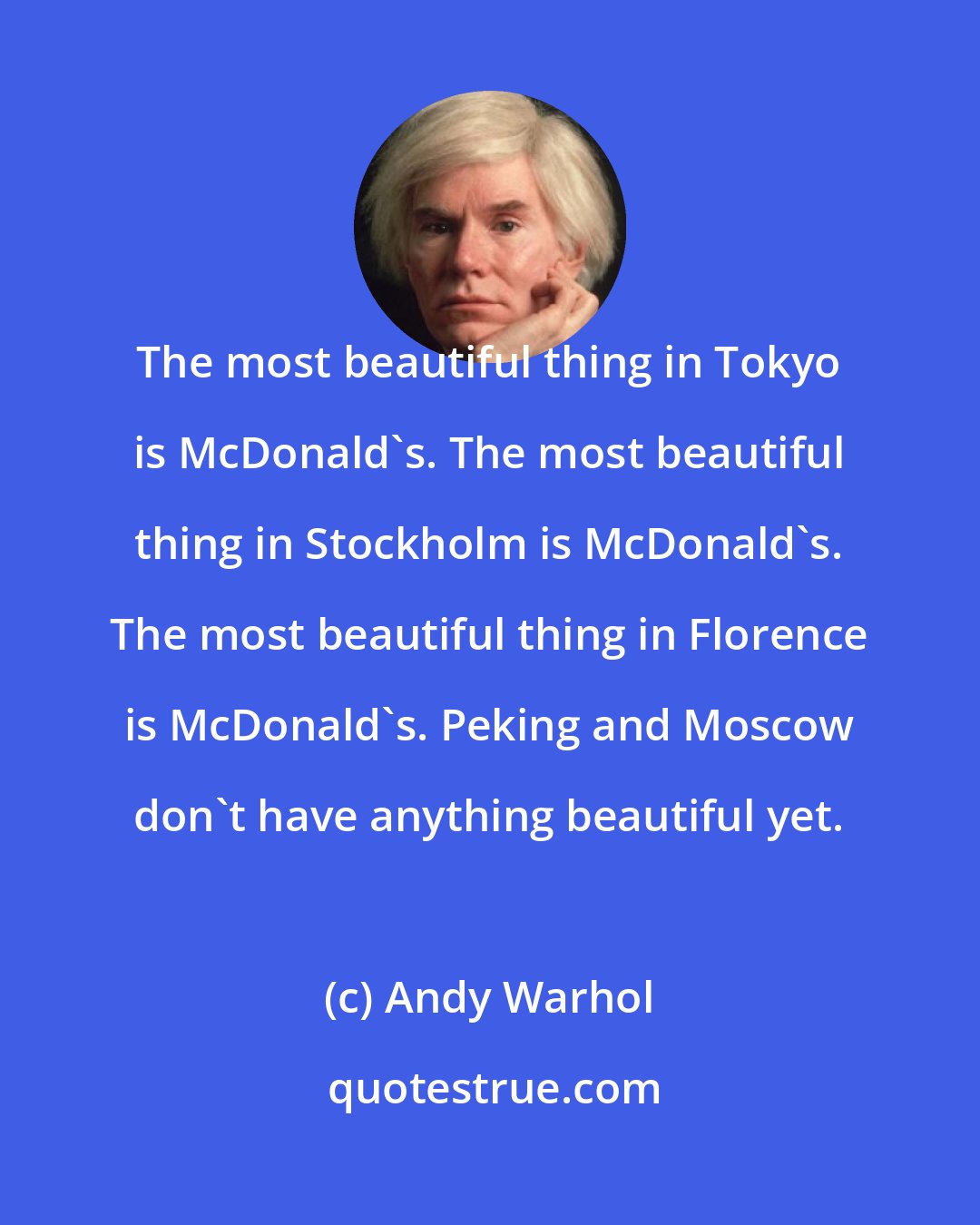 Andy Warhol: The most beautiful thing in Tokyo is McDonald's. The most beautiful thing in Stockholm is McDonald's. The most beautiful thing in Florence is McDonald's. Peking and Moscow don't have anything beautiful yet.