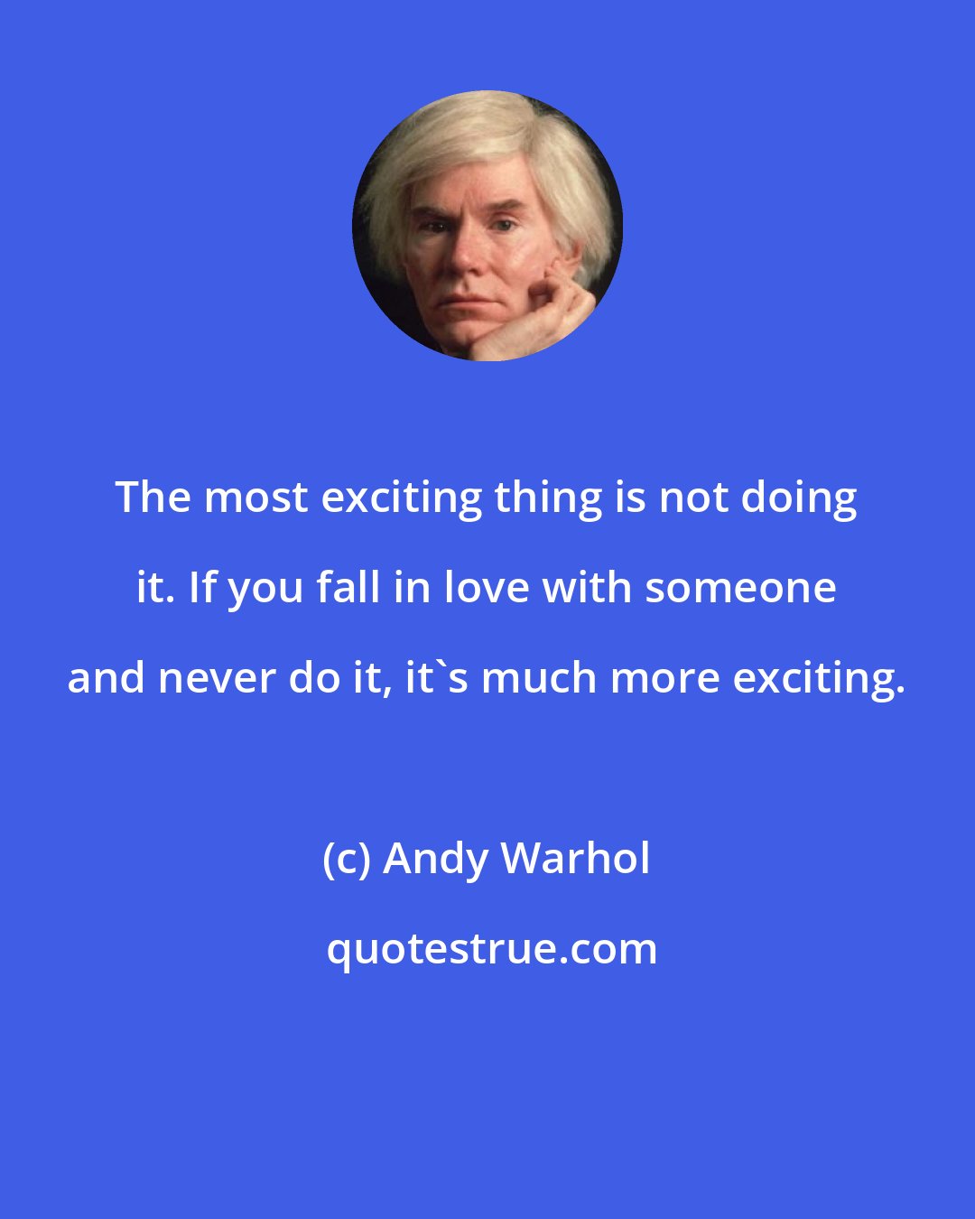 Andy Warhol: The most exciting thing is not doing it. If you fall in love with someone and never do it, it's much more exciting.