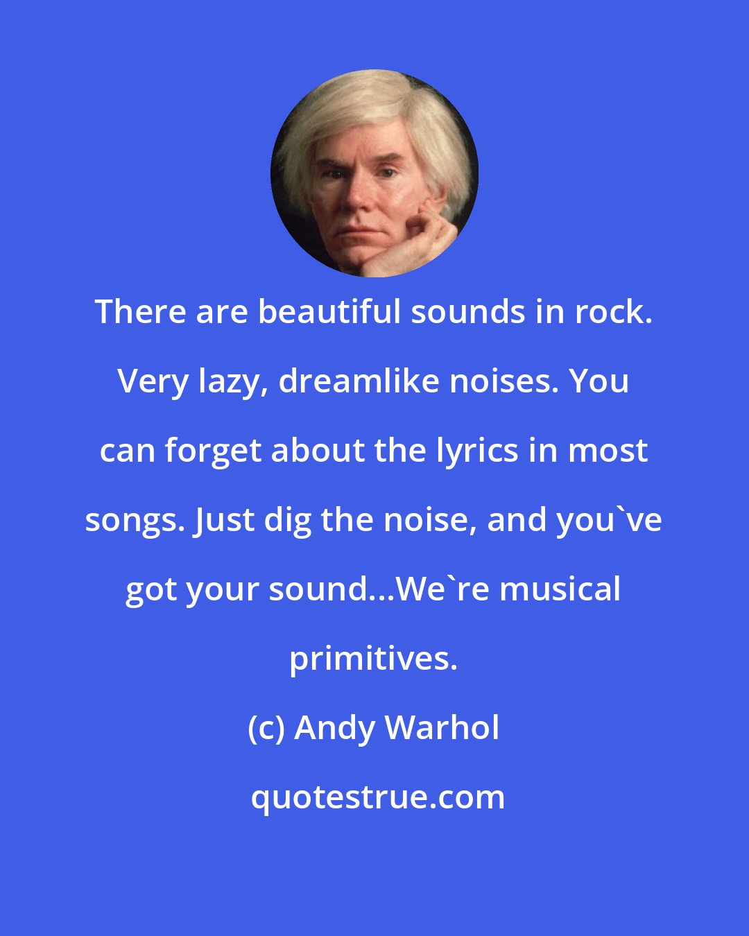 Andy Warhol: There are beautiful sounds in rock. Very lazy, dreamlike noises. You can forget about the lyrics in most songs. Just dig the noise, and you've got your sound...We're musical primitives.