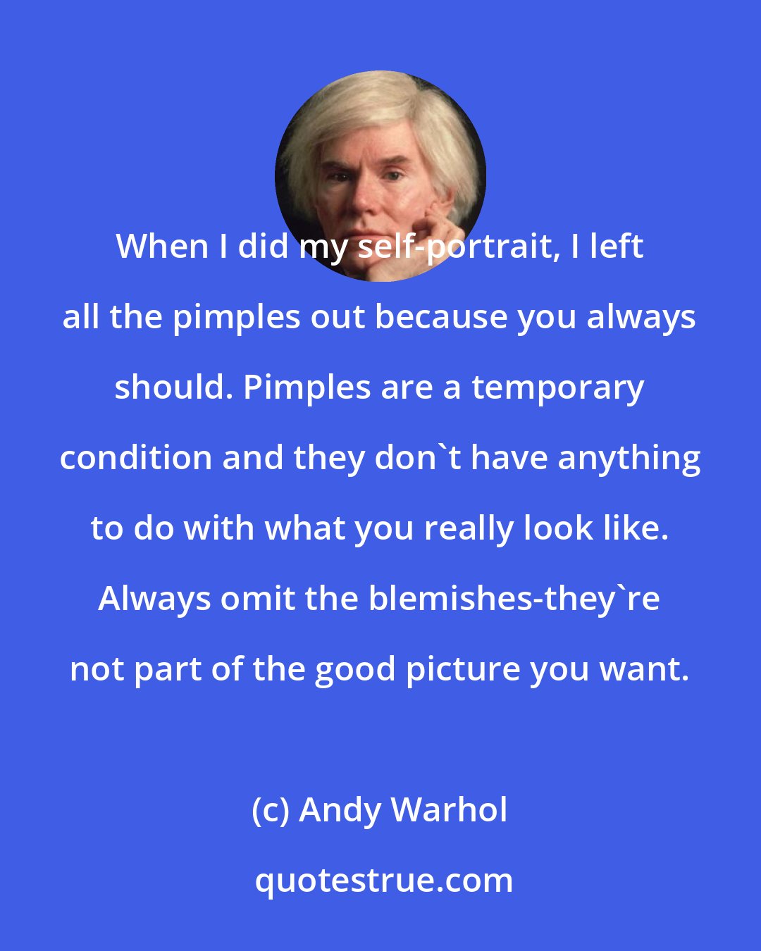 Andy Warhol: When I did my self-portrait, I left all the pimples out because you always should. Pimples are a temporary condition and they don't have anything to do with what you really look like. Always omit the blemishes-they're not part of the good picture you want.