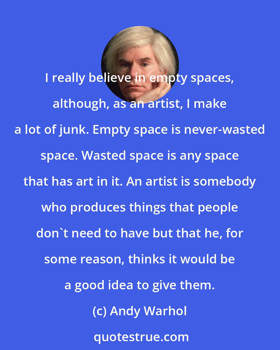 Andy Warhol: I really believe in empty spaces, although, as an artist, I make a lot of junk. Empty space is never-wasted space. Wasted space is any space that has art in it. An artist is somebody who produces things that people don't need to have but that he, for some reason, thinks it would be a good idea to give them.