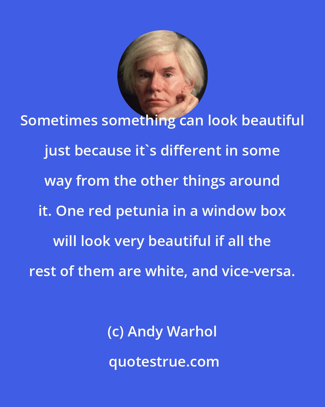 Andy Warhol: Sometimes something can look beautiful just because it's different in some way from the other things around it. One red petunia in a window box will look very beautiful if all the rest of them are white, and vice-versa.