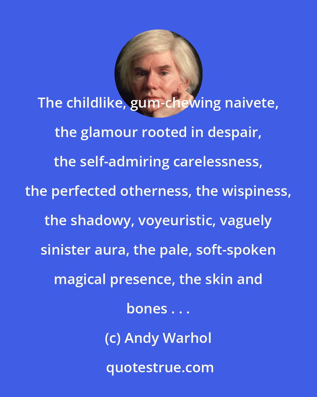 Andy Warhol: The childlike, gum-chewing naivete, the glamour rooted in despair, the self-admiring carelessness, the perfected otherness, the wispiness, the shadowy, voyeuristic, vaguely sinister aura, the pale, soft-spoken magical presence, the skin and bones . . .