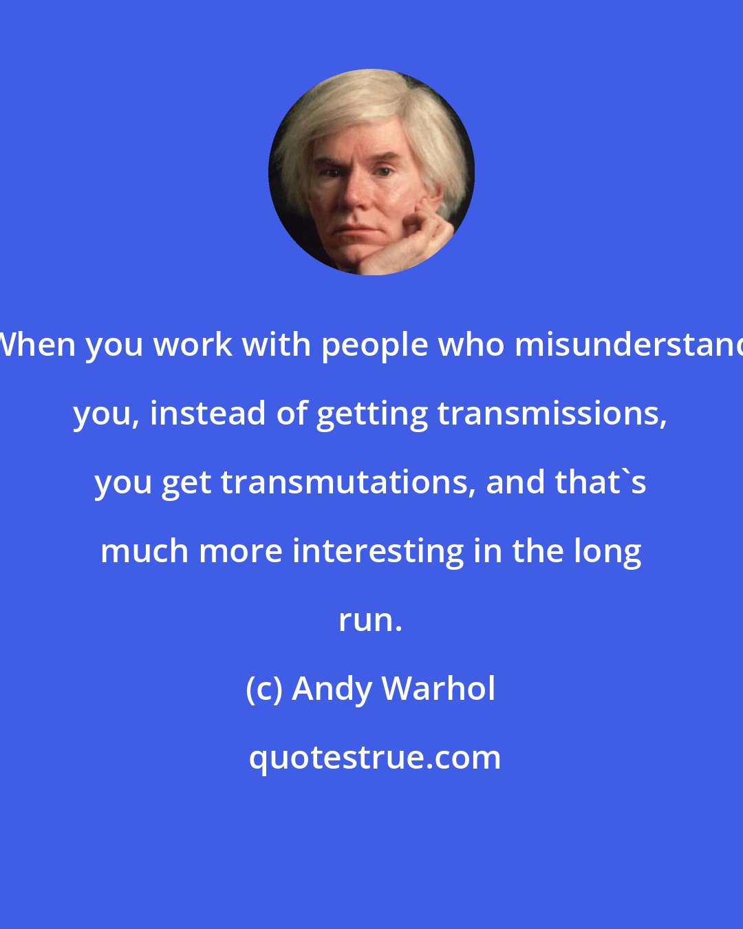 Andy Warhol: When you work with people who misunderstand you, instead of getting transmissions, you get transmutations, and that's much more interesting in the long run.
