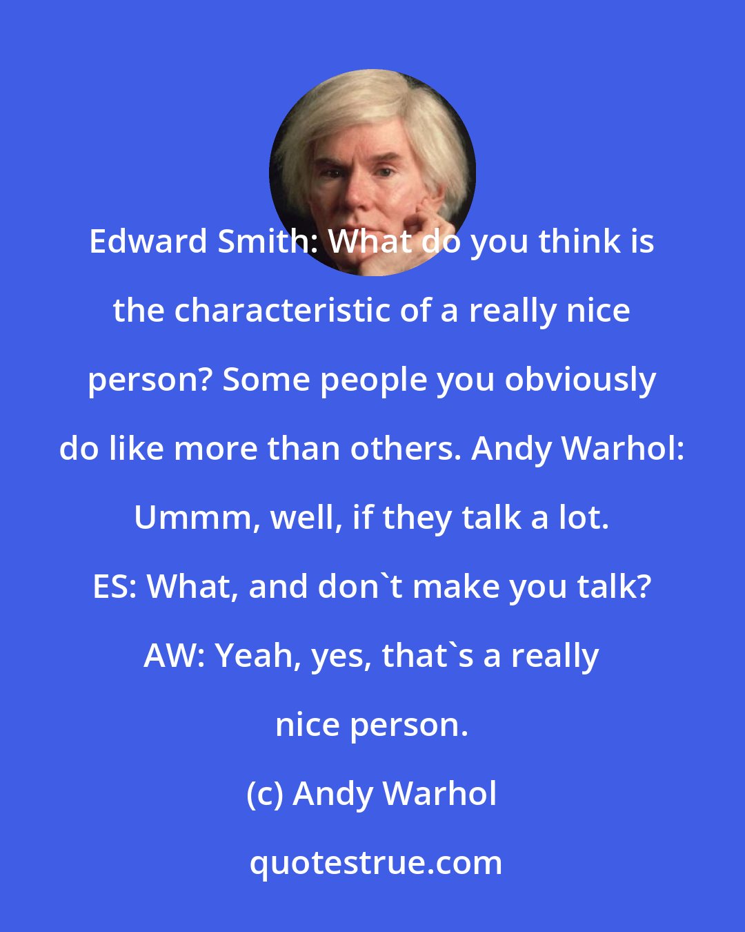 Andy Warhol: Edward Smith: What do you think is the characteristic of a really nice person? Some people you obviously do like more than others. Andy Warhol: Ummm, well, if they talk a lot. ES: What, and don't make you talk? AW: Yeah, yes, that's a really nice person.