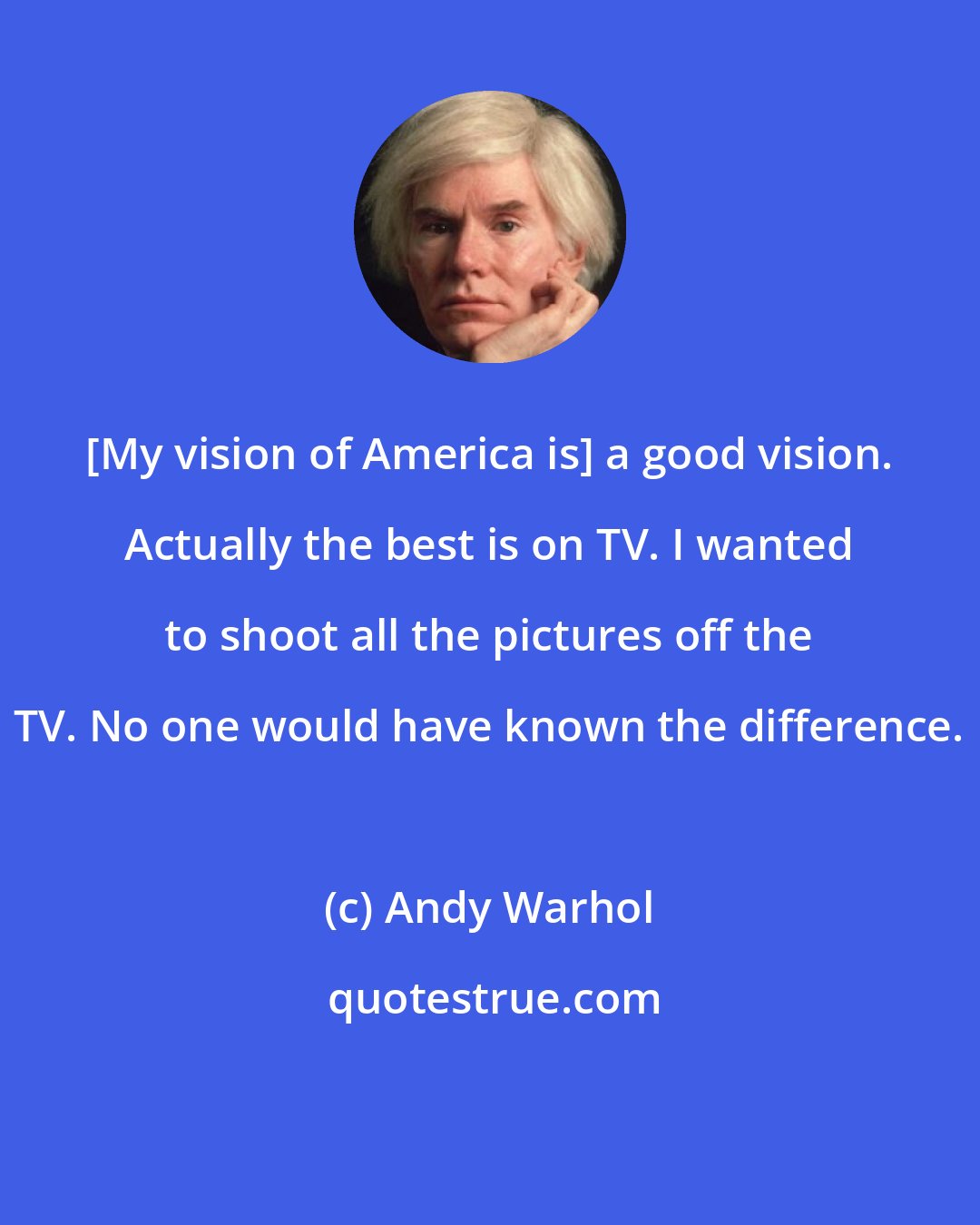 Andy Warhol: [My vision of America is] a good vision. Actually the best is on TV. I wanted to shoot all the pictures off the TV. No one would have known the difference.