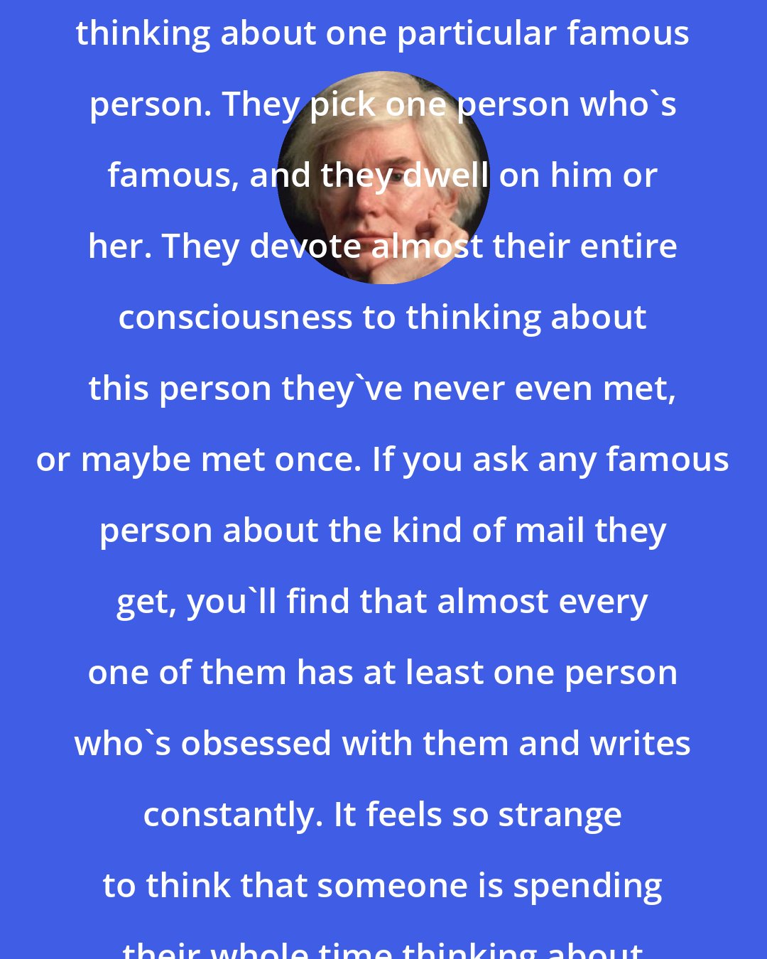 Andy Warhol: Some people spend their entire lives thinking about one particular famous person. They pick one person who's famous, and they dwell on him or her. They devote almost their entire consciousness to thinking about this person they've never even met, or maybe met once. If you ask any famous person about the kind of mail they get, you'll find that almost every one of them has at least one person who's obsessed with them and writes constantly. It feels so strange to think that someone is spending their whole time thinking about you.