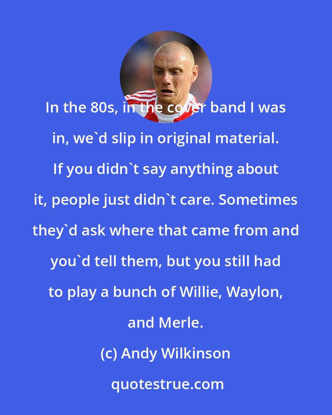 Andy Wilkinson: In the 80s, in the cover band I was in, we'd slip in original material. If you didn't say anything about it, people just didn't care. Sometimes they'd ask where that came from and you'd tell them, but you still had to play a bunch of Willie, Waylon, and Merle.