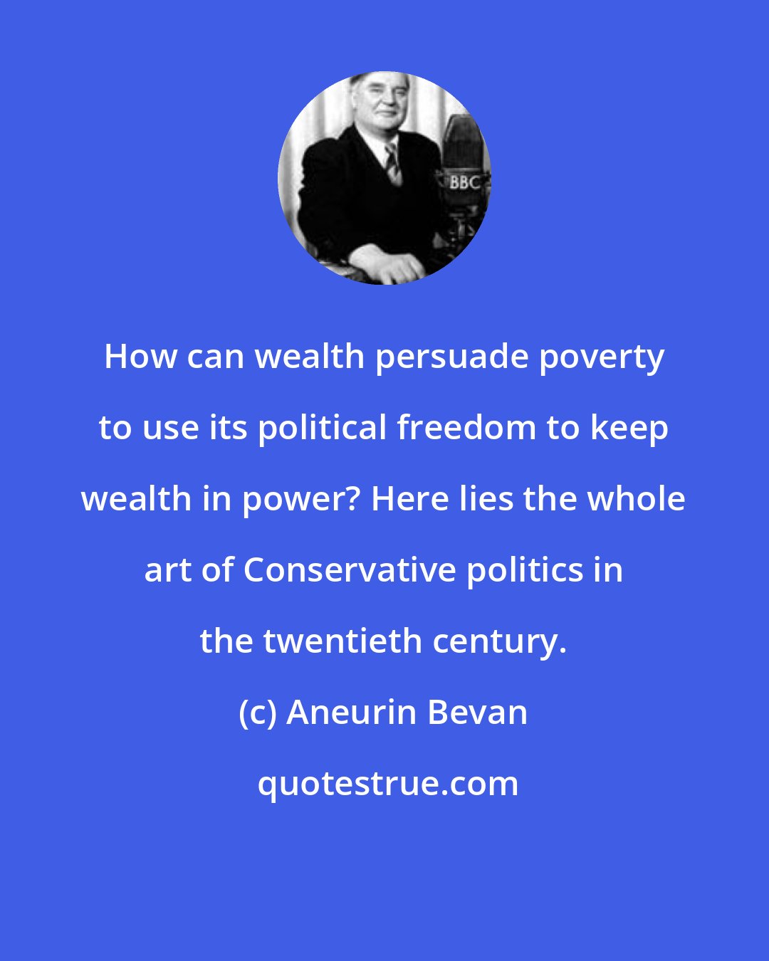 Aneurin Bevan: How can wealth persuade poverty to use its political freedom to keep wealth in power? Here lies the whole art of Conservative politics in the twentieth century.