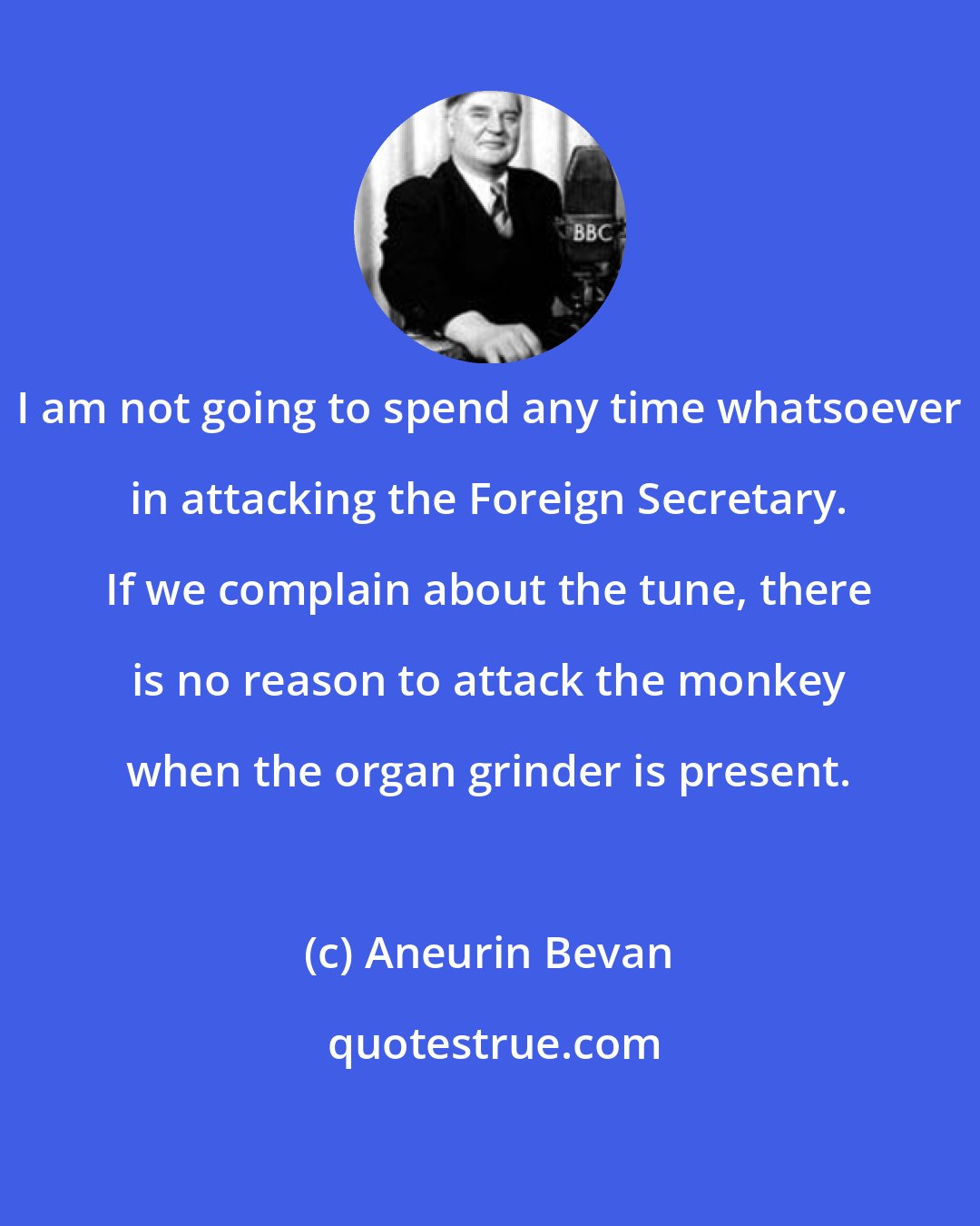 Aneurin Bevan: I am not going to spend any time whatsoever in attacking the Foreign Secretary. If we complain about the tune, there is no reason to attack the monkey when the organ grinder is present.